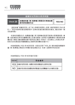 92




                      組織安定性的自我查核點

                  秘書處和董（理）監事會之間是否共享資金調
      Check 25                             YES / NO
                  度來源及調度方法。

         這是依據「組織安定性」的「收入多樣性和原則」的第 3項評選項目（P43,表
     5） 「是否有透明的資金調度程序，
       －               且無收受違反善良風俗的資金」擬出的第一個
     自我查核點。

       本查核的重點在於，秘書處或董（理）監事會成員是否能夠大致掌握捐款、會
     費、或是補助金等來自團體或個人的資金額度；如果是大量募集較小額捐款或會
     費的話，掌握人數或總額的動作當然是必要的，而對於一定金額以上的資金來源，
     對對方的名稱或是所屬機關就必須要有更具體的把握才行。

       本查核點請以 YES 和 NO來回答。但是在回答「YES」前，請先確認秘書處和
     董（理）監事會之間是否共享關於資金調度方法、來源、金額等所有的訊息。




       本查核點是以 YES 和 NO來進行回答。

        YES/NO              符合條件

        YES      組織內部對捐款、會費的捐款者數量及金額有把握。

         NO      組織內對捐款或會費能夠將數量及金額無法作出持續性把握。
 
