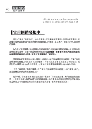 96




                           h t t p : / / w w w.excellent-npo.net/
                           E - M a i l : i n f o@excellent-npo.net




       宣言團體募集中
       現在，「邁向『優質 NPO』的公民會議」正在募集宣言團體，所謂的宣言團體，就
     是贊同我們公民會議「提升非營利組織素質」的理念，並以邁向  「優質 NPO」為目標
     的團體。

       為了成為宣言團體，首先需請你的組織針對「自我查核清單ー初級篇」共 28個自我
     查核點進行查核。接著，將查核結果寄送到公民會議，理事會將據此判斷自我查核
     作業是否妥善進行，若是，將寄出宣言團體的「確認證」。

       想要報名宣言團體的組織，請到上述網址、在公民會議的官方網頁上下載「自我
     查核清單ー初級篇」的回答表 (Excel檔案 )，作答完成後請寄送到上述 E-Mail信箱；或
     是影印本書第 98-100頁的回答表， 以清楚的文字書寫後傳真到 03-3548-0512。

       符合「確認證」資格的團體，我們會在公民會議的官方網頁上、以「優質 NPO」
     宣言團體的身分公布其團體名稱。

       另外，除了自我查核清單回答表之外，也請將「你的組織故事」和「自我查核的感
     想」一併寄送過來；我們會將「你的組織故事」中的優良作品漸次公開於公民會議的
     官方網站上。(刊登與否將由公民會議保留決定權，若有不便敬請見諒。)
 