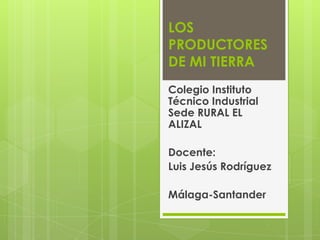 LOS PRODUCTORES DE MI TIERRA Colegio Instituto  Técnico Industrial Sede RURAL EL ALIZAL Docente:  Luis Jesús Rodríguez Málaga-Santander  