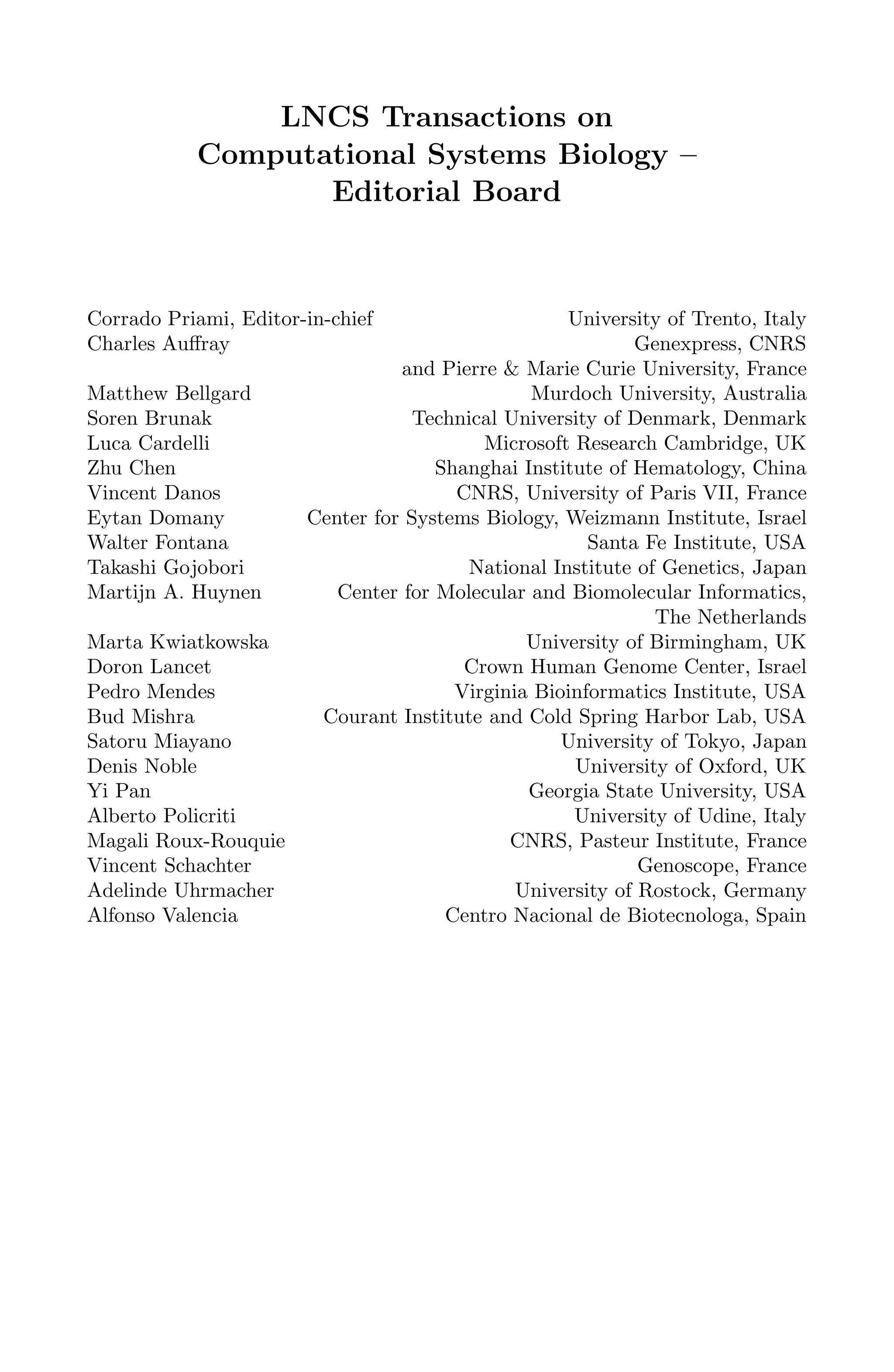 LNCS Transactions on
Computational Systems Biology –
Editorial Board
Corrado Priami, Editor-in-chief University of Trento, Italy
Charles Auﬀray Genexpress, CNRS
and Pierre & Marie Curie University, France
Matthew Bellgard Murdoch University, Australia
Soren Brunak Technical University of Denmark, Denmark
Luca Cardelli Microsoft Research Cambridge, UK
Zhu Chen Shanghai Institute of Hematology, China
Vincent Danos CNRS, University of Paris VII, France
Eytan Domany Center for Systems Biology, Weizmann Institute, Israel
Walter Fontana Santa Fe Institute, USA
Takashi Gojobori National Institute of Genetics, Japan
Martijn A. Huynen Center for Molecular and Biomolecular Informatics,
The Netherlands
Marta Kwiatkowska University of Birmingham, UK
Doron Lancet Crown Human Genome Center, Israel
Pedro Mendes Virginia Bioinformatics Institute, USA
Bud Mishra Courant Institute and Cold Spring Harbor Lab, USA
Satoru Miayano University of Tokyo, Japan
Denis Noble University of Oxford, UK
Yi Pan Georgia State University, USA
Alberto Policriti University of Udine, Italy
Magali Roux-Rouquie CNRS, Pasteur Institute, France
Vincent Schachter Genoscope, France
Adelinde Uhrmacher University of Rostock, Germany
Alfonso Valencia Centro Nacional de Biotecnologa, Spain
 