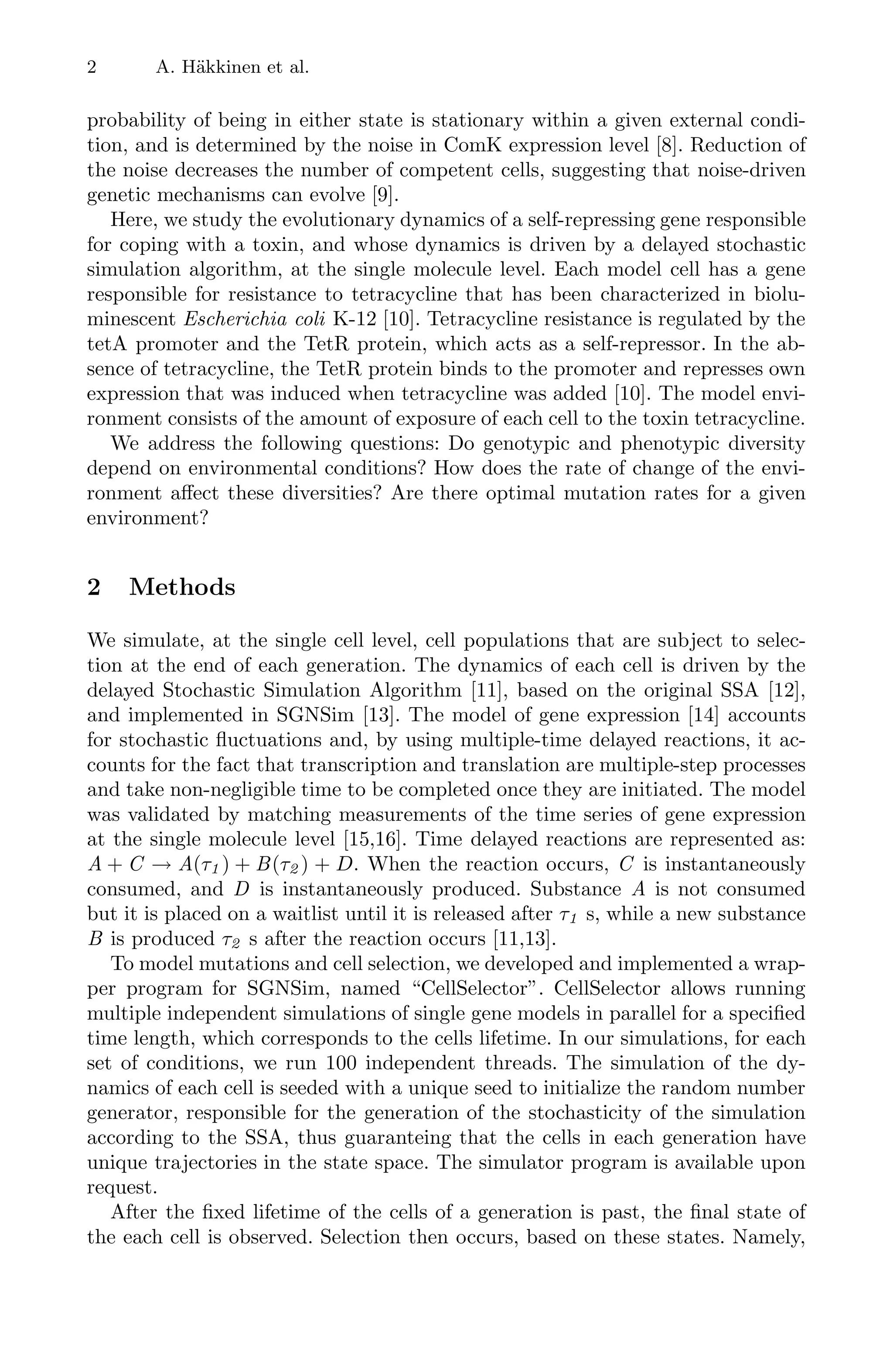 2 A. Häkkinen et al.
probability of being in either state is stationary within a given external condi-
tion, and is determined by the noise in ComK expression level [8]. Reduction of
the noise decreases the number of competent cells, suggesting that noise-driven
genetic mechanisms can evolve [9].
Here, we study the evolutionary dynamics of a self-repressing gene responsible
for coping with a toxin, and whose dynamics is driven by a delayed stochastic
simulation algorithm, at the single molecule level. Each model cell has a gene
responsible for resistance to tetracycline that has been characterized in biolu-
minescent Escherichia coli K-12 [10]. Tetracycline resistance is regulated by the
tetA promoter and the TetR protein, which acts as a self-repressor. In the ab-
sence of tetracycline, the TetR protein binds to the promoter and represses own
expression that was induced when tetracycline was added [10]. The model envi-
ronment consists of the amount of exposure of each cell to the toxin tetracycline.
We address the following questions: Do genotypic and phenotypic diversity
depend on environmental conditions? How does the rate of change of the envi-
ronment aﬀect these diversities? Are there optimal mutation rates for a given
environment?
2 Methods
We simulate, at the single cell level, cell populations that are subject to selec-
tion at the end of each generation. The dynamics of each cell is driven by the
delayed Stochastic Simulation Algorithm [11], based on the original SSA [12],
and implemented in SGNSim [13]. The model of gene expression [14] accounts
for stochastic ﬂuctuations and, by using multiple-time delayed reactions, it ac-
counts for the fact that transcription and translation are multiple-step processes
and take non-negligible time to be completed once they are initiated. The model
was validated by matching measurements of the time series of gene expression
at the single molecule level [15,16]. Time delayed reactions are represented as:
A + C → A(τ1 ) + B(τ2 ) + D. When the reaction occurs, C is instantaneously
consumed, and D is instantaneously produced. Substance A is not consumed
but it is placed on a waitlist until it is released after τ1 s, while a new substance
B is produced τ2 s after the reaction occurs [11,13].
To model mutations and cell selection, we developed and implemented a wrap-
per program for SGNSim, named “CellSelector”. CellSelector allows running
multiple independent simulations of single gene models in parallel for a speciﬁed
time length, which corresponds to the cells lifetime. In our simulations, for each
set of conditions, we run 100 independent threads. The simulation of the dy-
namics of each cell is seeded with a unique seed to initialize the random number
generator, responsible for the generation of the stochasticity of the simulation
according to the SSA, thus guaranteing that the cells in each generation have
unique trajectories in the state space. The simulator program is available upon
request.
After the ﬁxed lifetime of the cells of a generation is past, the ﬁnal state of
the each cell is observed. Selection then occurs, based on these states. Namely,
 