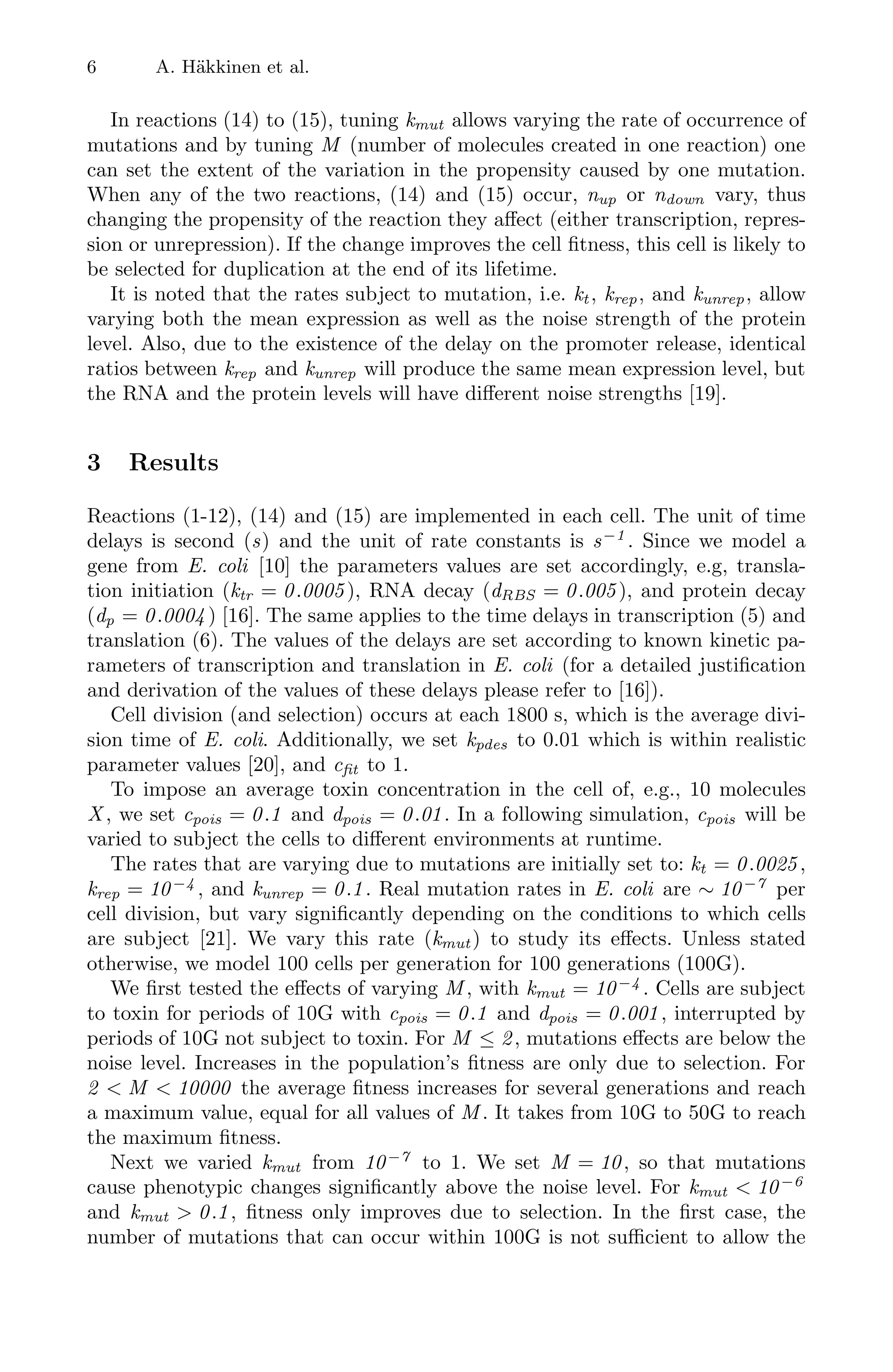 6 A. Häkkinen et al.
In reactions (14) to (15), tuning kmut allows varying the rate of occurrence of
mutations and by tuning M (number of molecules created in one reaction) one
can set the extent of the variation in the propensity caused by one mutation.
When any of the two reactions, (14) and (15) occur, nup or ndown vary, thus
changing the propensity of the reaction they aﬀect (either transcription, repres-
sion or unrepression). If the change improves the cell ﬁtness, this cell is likely to
be selected for duplication at the end of its lifetime.
It is noted that the rates subject to mutation, i.e. kt , krep, and kunrep, allow
varying both the mean expression as well as the noise strength of the protein
level. Also, due to the existence of the delay on the promoter release, identical
ratios between krep and kunrep will produce the same mean expression level, but
the RNA and the protein levels will have diﬀerent noise strengths [19].
3 Results
Reactions (1-12), (14) and (15) are implemented in each cell. The unit of time
delays is second (s) and the unit of rate constants is s−1
. Since we model a
gene from E. coli [10] the parameters values are set accordingly, e.g, transla-
tion initiation (ktr = 0.0005 ), RNA decay (dRBS = 0.005 ), and protein decay
(dp = 0.0004 ) [16]. The same applies to the time delays in transcription (5) and
translation (6). The values of the delays are set according to known kinetic pa-
rameters of transcription and translation in E. coli (for a detailed justiﬁcation
and derivation of the values of these delays please refer to [16]).
Cell division (and selection) occurs at each 1800 s, which is the average divi-
sion time of E. coli. Additionally, we set kpdes to 0.01 which is within realistic
parameter values [20], and cfit to 1.
To impose an average toxin concentration in the cell of, e.g., 10 molecules
X , we set cpois = 0.1 and dpois = 0.01. In a following simulation, cpois will be
varied to subject the cells to diﬀerent environments at runtime.
The rates that are varying due to mutations are initially set to: kt = 0.0025 ,
krep = 10−4
, and kunrep = 0.1 . Real mutation rates in E. coli are ∼ 10−7
per
cell division, but vary signiﬁcantly depending on the conditions to which cells
are subject [21]. We vary this rate (kmut ) to study its eﬀects. Unless stated
otherwise, we model 100 cells per generation for 100 generations (100G).
We ﬁrst tested the eﬀects of varying M , with kmut = 10−4
. Cells are subject
to toxin for periods of 10G with cpois = 0.1 and dpois = 0.001 , interrupted by
periods of 10G not subject to toxin. For M ≤ 2, mutations eﬀects are below the
noise level. Increases in the population’s ﬁtness are only due to selection. For
2  M  10000 the average ﬁtness increases for several generations and reach
a maximum value, equal for all values of M . It takes from 10G to 50G to reach
the maximum ﬁtness.
Next we varied kmut from 10−7
to 1. We set M = 10, so that mutations
cause phenotypic changes signiﬁcantly above the noise level. For kmut  10−6
and kmut  0.1, ﬁtness only improves due to selection. In the ﬁrst case, the
number of mutations that can occur within 100G is not suﬃcient to allow the
 