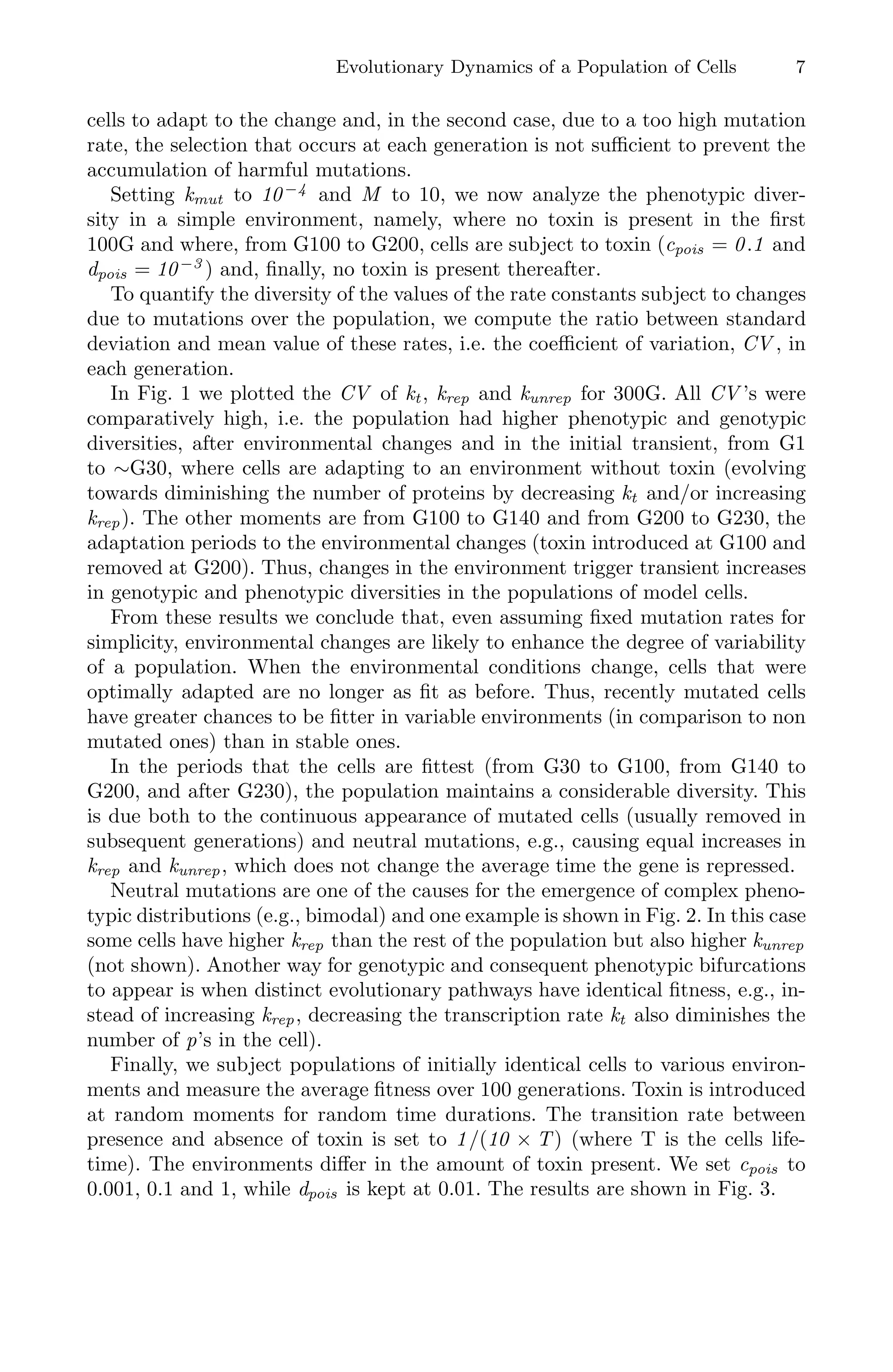 Evolutionary Dynamics of a Population of Cells 7
cells to adapt to the change and, in the second case, due to a too high mutation
rate, the selection that occurs at each generation is not suﬃcient to prevent the
accumulation of harmful mutations.
Setting kmut to 10−4
and M to 10, we now analyze the phenotypic diver-
sity in a simple environment, namely, where no toxin is present in the ﬁrst
100G and where, from G100 to G200, cells are subject to toxin (cpois = 0.1 and
dpois = 10−3
) and, ﬁnally, no toxin is present thereafter.
To quantify the diversity of the values of the rate constants subject to changes
due to mutations over the population, we compute the ratio between standard
deviation and mean value of these rates, i.e. the coeﬃcient of variation, CV , in
each generation.
In Fig. 1 we plotted the CV of kt, krep and kunrep for 300G. All CV ’s were
comparatively high, i.e. the population had higher phenotypic and genotypic
diversities, after environmental changes and in the initial transient, from G1
to ∼G30, where cells are adapting to an environment without toxin (evolving
towards diminishing the number of proteins by decreasing kt and/or increasing
krep). The other moments are from G100 to G140 and from G200 to G230, the
adaptation periods to the environmental changes (toxin introduced at G100 and
removed at G200). Thus, changes in the environment trigger transient increases
in genotypic and phenotypic diversities in the populations of model cells.
From these results we conclude that, even assuming ﬁxed mutation rates for
simplicity, environmental changes are likely to enhance the degree of variability
of a population. When the environmental conditions change, cells that were
optimally adapted are no longer as ﬁt as before. Thus, recently mutated cells
have greater chances to be ﬁtter in variable environments (in comparison to non
mutated ones) than in stable ones.
In the periods that the cells are ﬁttest (from G30 to G100, from G140 to
G200, and after G230), the population maintains a considerable diversity. This
is due both to the continuous appearance of mutated cells (usually removed in
subsequent generations) and neutral mutations, e.g., causing equal increases in
krep and kunrep, which does not change the average time the gene is repressed.
Neutral mutations are one of the causes for the emergence of complex pheno-
typic distributions (e.g., bimodal) and one example is shown in Fig. 2. In this case
some cells have higher krep than the rest of the population but also higher kunrep
(not shown). Another way for genotypic and consequent phenotypic bifurcations
to appear is when distinct evolutionary pathways have identical ﬁtness, e.g., in-
stead of increasing krep, decreasing the transcription rate kt also diminishes the
number of p’s in the cell).
Finally, we subject populations of initially identical cells to various environ-
ments and measure the average ﬁtness over 100 generations. Toxin is introduced
at random moments for random time durations. The transition rate between
presence and absence of toxin is set to 1/(10 × T) (where T is the cells life-
time). The environments diﬀer in the amount of toxin present. We set cpois to
0.001, 0.1 and 1, while dpois is kept at 0.01. The results are shown in Fig. 3.
 