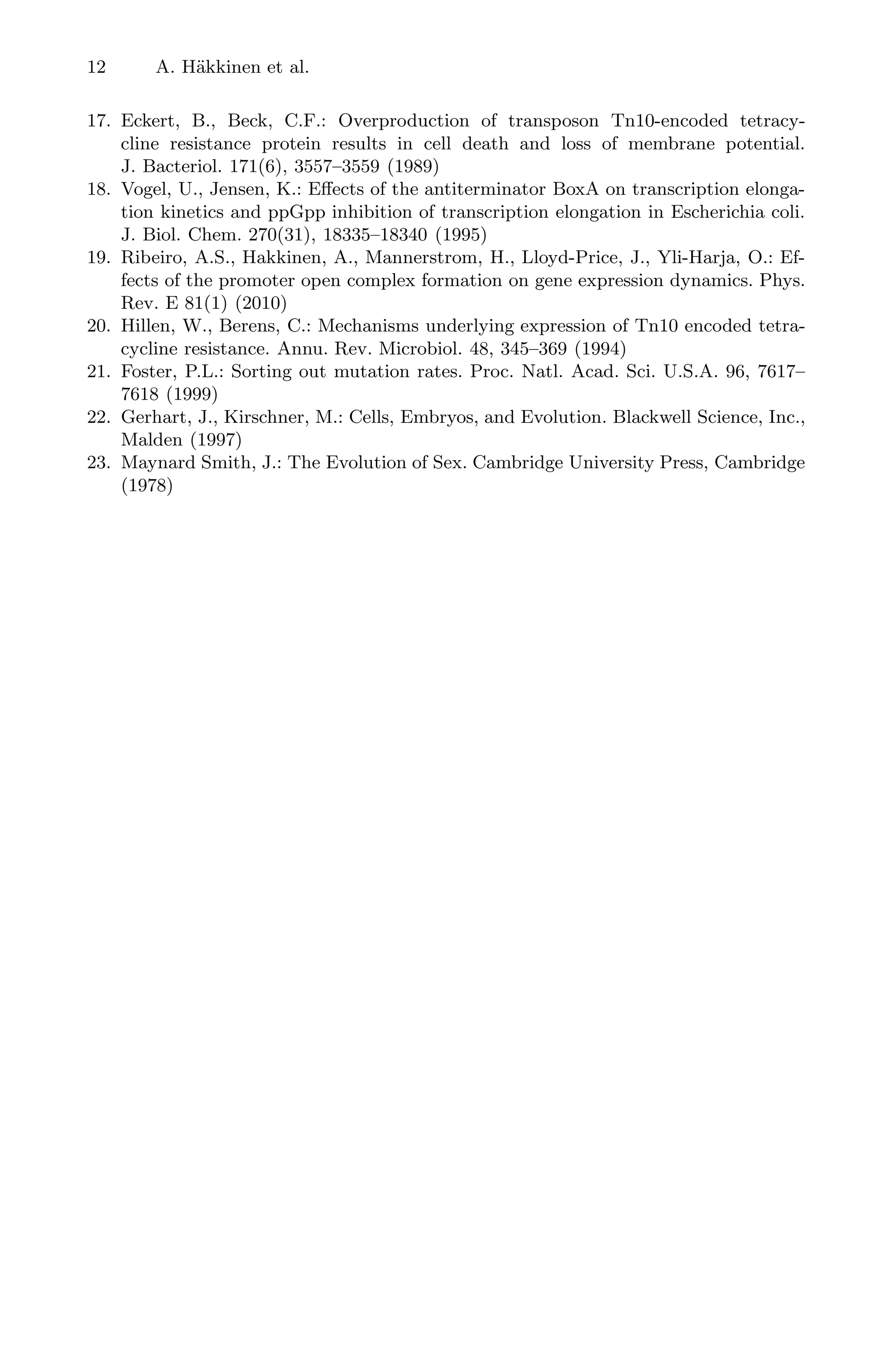 12 A. Häkkinen et al.
17. Eckert, B., Beck, C.F.: Overproduction of transposon Tn10-encoded tetracy-
cline resistance protein results in cell death and loss of membrane potential.
J. Bacteriol. 171(6), 3557–3559 (1989)
18. Vogel, U., Jensen, K.: Eﬀects of the antiterminator BoxA on transcription elonga-
tion kinetics and ppGpp inhibition of transcription elongation in Escherichia coli.
J. Biol. Chem. 270(31), 18335–18340 (1995)
19. Ribeiro, A.S., Hakkinen, A., Mannerstrom, H., Lloyd-Price, J., Yli-Harja, O.: Ef-
fects of the promoter open complex formation on gene expression dynamics. Phys.
Rev. E 81(1) (2010)
20. Hillen, W., Berens, C.: Mechanisms underlying expression of Tn10 encoded tetra-
cycline resistance. Annu. Rev. Microbiol. 48, 345–369 (1994)
21. Foster, P.L.: Sorting out mutation rates. Proc. Natl. Acad. Sci. U.S.A. 96, 7617–
7618 (1999)
22. Gerhart, J., Kirschner, M.: Cells, Embryos, and Evolution. Blackwell Science, Inc.,
Malden (1997)
23. Maynard Smith, J.: The Evolution of Sex. Cambridge University Press, Cambridge
(1978)
 
