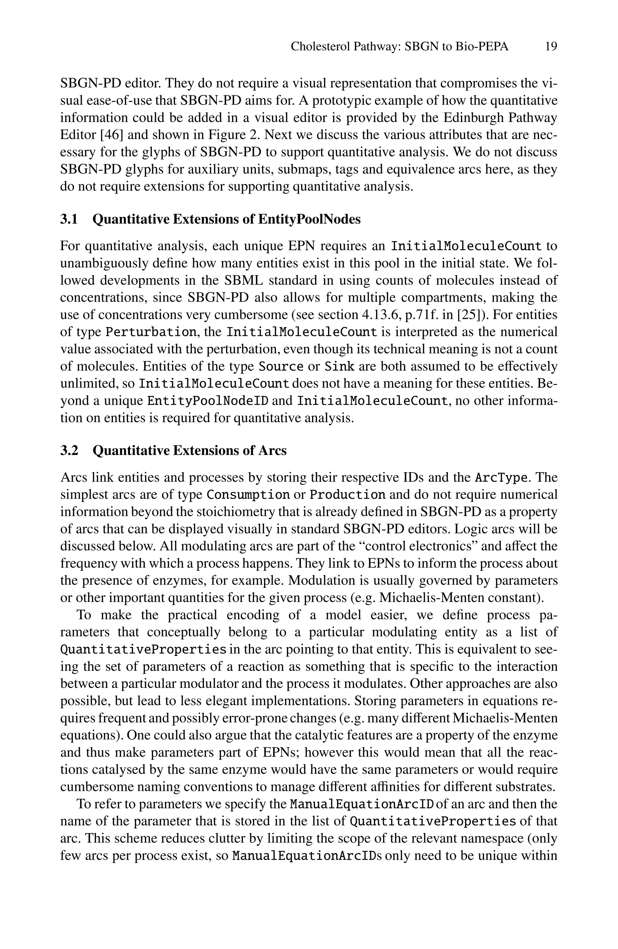 Cholesterol Pathway: SBGN to Bio-PEPA 19
SBGN-PD editor. They do not require a visual representation that compromises the vi-
sual ease-of-use that SBGN-PD aims for. A prototypic example of how the quantitative
information could be added in a visual editor is provided by the Edinburgh Pathway
Editor [46] and shown in Figure 2. Next we discuss the various attributes that are nec-
essary for the glyphs of SBGN-PD to support quantitative analysis. We do not discuss
SBGN-PD glyphs for auxiliary units, submaps, tags and equivalence arcs here, as they
do not require extensions for supporting quantitative analysis.
3.1 Quantitative Extensions of EntityPoolNodes
For quantitative analysis, each unique EPN requires an InitialMoleculeCount to
unambiguously define how many entities exist in this pool in the initial state. We fol-
lowed developments in the SBML standard in using counts of molecules instead of
concentrations, since SBGN-PD also allows for multiple compartments, making the
use of concentrations very cumbersome (see section 4.13.6, p.71f. in [25]). For entities
of type Perturbation, the InitialMoleculeCount is interpreted as the numerical
value associated with the perturbation, even though its technical meaning is not a count
of molecules. Entities of the type Source or Sink are both assumed to be eﬀectively
unlimited, so InitialMoleculeCount does not have a meaning for these entities. Be-
yond a unique EntityPoolNodeID and InitialMoleculeCount, no other informa-
tion on entities is required for quantitative analysis.
3.2 Quantitative Extensions of Arcs
Arcs link entities and processes by storing their respective IDs and the ArcType. The
simplest arcs are of type Consumption or Production and do not require numerical
information beyond the stoichiometry that is already defined in SBGN-PD as a property
of arcs that can be displayed visually in standard SBGN-PD editors. Logic arcs will be
discussed below. All modulating arcs are part of the “control electronics” and aﬀect the
frequency with which a process happens. They link to EPNs to inform the process about
the presence of enzymes, for example. Modulation is usually governed by parameters
or other important quantities for the given process (e.g. Michaelis-Menten constant).
To make the practical encoding of a model easier, we define process pa-
rameters that conceptually belong to a particular modulating entity as a list of
QuantitativeProperties in the arc pointing to that entity. This is equivalent to see-
ing the set of parameters of a reaction as something that is specific to the interaction
between a particular modulator and the process it modulates. Other approaches are also
possible, but lead to less elegant implementations. Storing parameters in equations re-
quires frequent and possibly error-pronechanges (e.g. many diﬀerent Michaelis-Menten
equations). One could also argue that the catalytic features are a property of the enzyme
and thus make parameters part of EPNs; however this would mean that all the reac-
tions catalysed by the same enzyme would have the same parameters or would require
cumbersome naming conventions to manage diﬀerent aﬃnities for diﬀerent substrates.
To refer to parameters we specify the ManualEquationArcIDof an arc and then the
name of the parameter that is stored in the list of QuantitativeProperties of that
arc. This scheme reduces clutter by limiting the scope of the relevant namespace (only
few arcs per process exist, so ManualEquationArcIDs only need to be unique within
 