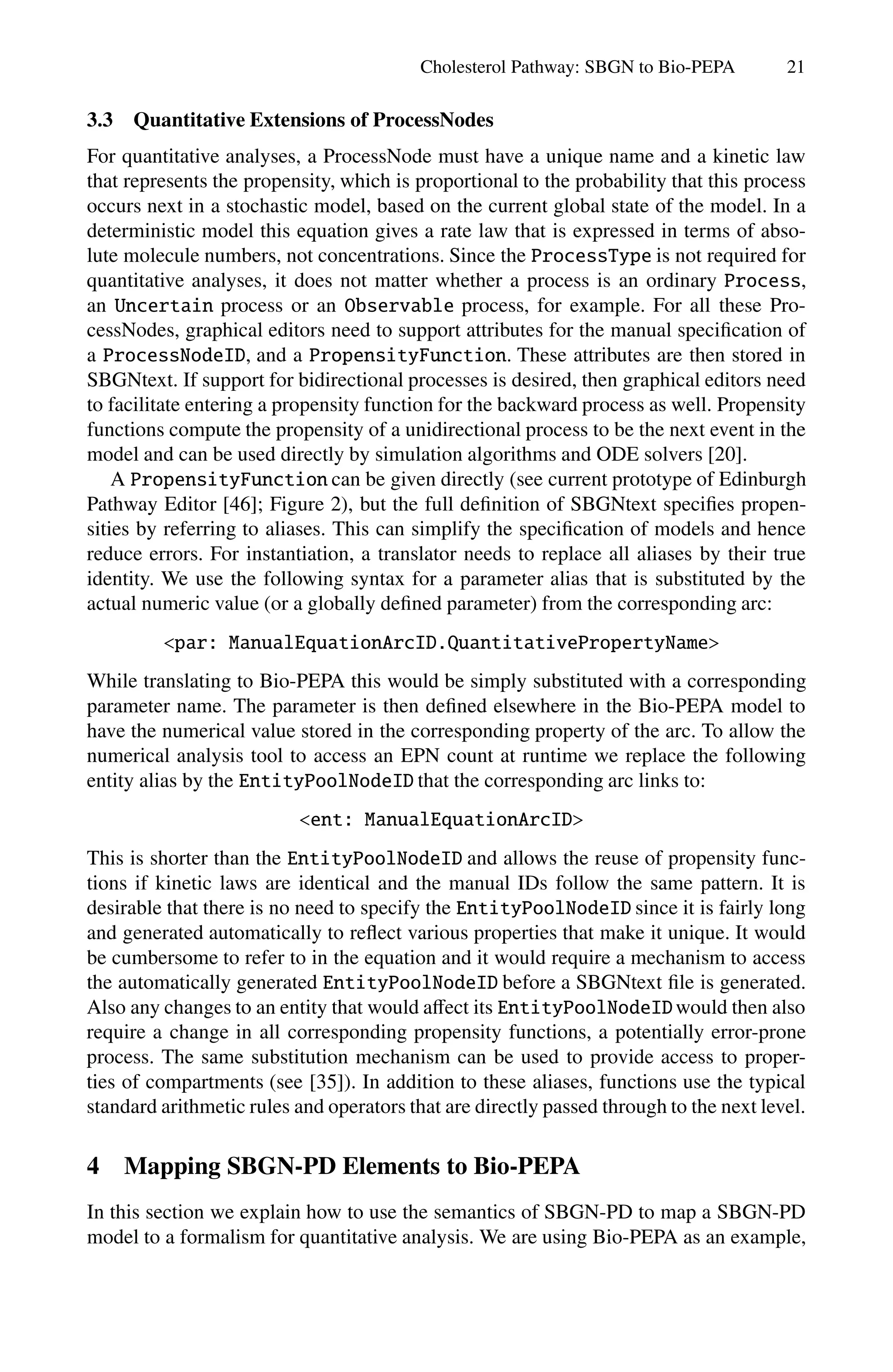 Cholesterol Pathway: SBGN to Bio-PEPA 21
3.3 Quantitative Extensions of ProcessNodes
For quantitative analyses, a ProcessNode must have a unique name and a kinetic law
that represents the propensity, which is proportional to the probability that this process
occurs next in a stochastic model, based on the current global state of the model. In a
deterministic model this equation gives a rate law that is expressed in terms of abso-
lute molecule numbers, not concentrations. Since the ProcessType is not required for
quantitative analyses, it does not matter whether a process is an ordinary Process,
an Uncertain process or an Observable process, for example. For all these Pro-
cessNodes, graphical editors need to support attributes for the manual specification of
a ProcessNodeID, and a PropensityFunction. These attributes are then stored in
SBGNtext. If support for bidirectional processes is desired, then graphical editors need
to facilitate entering a propensity function for the backward process as well. Propensity
functions compute the propensity of a unidirectional process to be the next event in the
model and can be used directly by simulation algorithms and ODE solvers [20].
A PropensityFunction can be given directly (see current prototype of Edinburgh
Pathway Editor [46]; Figure 2), but the full definition of SBGNtext specifies propen-
sities by referring to aliases. This can simplify the specification of models and hence
reduce errors. For instantiation, a translator needs to replace all aliases by their true
identity. We use the following syntax for a parameter alias that is substituted by the
actual numeric value (or a globally defined parameter) from the corresponding arc:
par: ManualEquationArcID.QuantitativePropertyName
While translating to Bio-PEPA this would be simply substituted with a corresponding
parameter name. The parameter is then defined elsewhere in the Bio-PEPA model to
have the numerical value stored in the corresponding property of the arc. To allow the
numerical analysis tool to access an EPN count at runtime we replace the following
entity alias by the EntityPoolNodeID that the corresponding arc links to:
ent: ManualEquationArcID
This is shorter than the EntityPoolNodeID and allows the reuse of propensity func-
tions if kinetic laws are identical and the manual IDs follow the same pattern. It is
desirable that there is no need to specify the EntityPoolNodeID since it is fairly long
and generated automatically to reflect various properties that make it unique. It would
be cumbersome to refer to in the equation and it would require a mechanism to access
the automatically generated EntityPoolNodeID before a SBGNtext file is generated.
Also any changes to an entity that would aﬀect its EntityPoolNodeIDwould then also
require a change in all corresponding propensity functions, a potentially error-prone
process. The same substitution mechanism can be used to provide access to proper-
ties of compartments (see [35]). In addition to these aliases, functions use the typical
standard arithmetic rules and operators that are directly passed through to the next level.
4 Mapping SBGN-PD Elements to Bio-PEPA
In this section we explain how to use the semantics of SBGN-PD to map a SBGN-PD
model to a formalism for quantitative analysis. We are using Bio-PEPA as an example,
 
