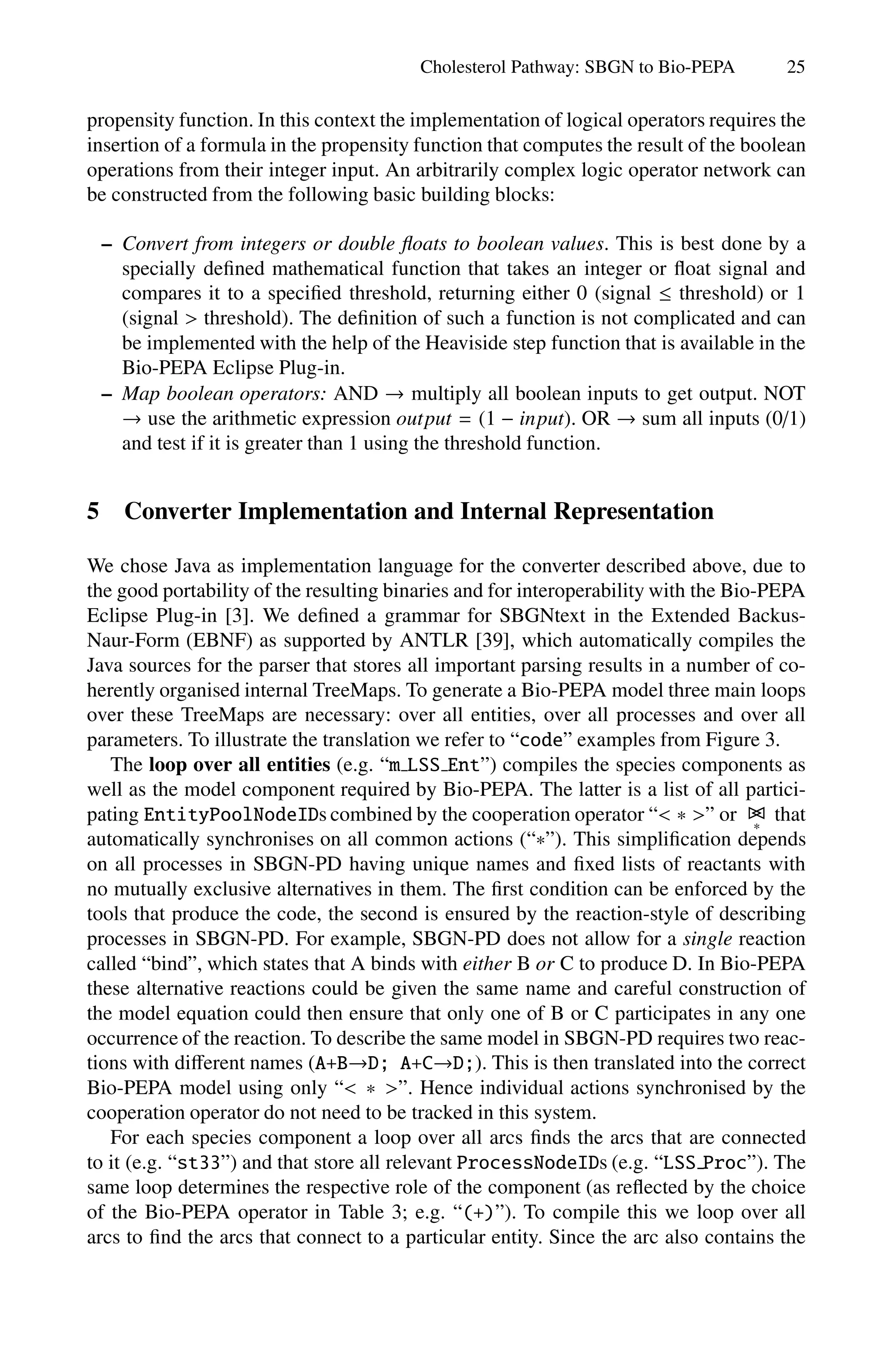 Cholesterol Pathway: SBGN to Bio-PEPA 25
propensity function. In this context the implementation of logical operators requires the
insertion of a formula in the propensity function that computes the result of the boolean
operations from their integer input. An arbitrarily complex logic operator network can
be constructed from the following basic building blocks:
– Convert from integers or double floats to boolean values. This is best done by a
specially defined mathematical function that takes an integer or float signal and
compares it to a specified threshold, returning either 0 (signal ≤ threshold) or 1
(signal  threshold). The definition of such a function is not complicated and can
be implemented with the help of the Heaviside step function that is available in the
Bio-PEPA Eclipse Plug-in.
– Map boolean operators: AND → multiply all boolean inputs to get output. NOT
→ use the arithmetic expression output = (1 − input). OR → sum all inputs (0/1)
and test if it is greater than 1 using the threshold function.
5 Converter Implementation and Internal Representation
We chose Java as implementation language for the converter described above, due to
the good portability of the resulting binaries and for interoperability with the Bio-PEPA
Eclipse Plug-in [3]. We defined a grammar for SBGNtext in the Extended Backus-
Naur-Form (EBNF) as supported by ANTLR [39], which automatically compiles the
Java sources for the parser that stores all important parsing results in a number of co-
herently organised internal TreeMaps. To generate a Bio-PEPA model three main loops
over these TreeMaps are necessary: over all entities, over all processes and over all
parameters. To illustrate the translation we refer to “code” examples from Figure 3.
The loop over all entities (e.g. “m LSS Ent”) compiles the species components as
well as the model component required by Bio-PEPA. The latter is a list of all partici-
pating EntityPoolNodeIDs combined by the cooperation operator “ ∗ ” or 

∗
that
automatically synchronises on all common actions (“∗”). This simplification depends
on all processes in SBGN-PD having unique names and fixed lists of reactants with
no mutually exclusive alternatives in them. The first condition can be enforced by the
tools that produce the code, the second is ensured by the reaction-style of describing
processes in SBGN-PD. For example, SBGN-PD does not allow for a single reaction
called “bind”, which states that A binds with either B or C to produce D. In Bio-PEPA
these alternative reactions could be given the same name and careful construction of
the model equation could then ensure that only one of B or C participates in any one
occurrence of the reaction. To describe the same model in SBGN-PD requires two reac-
tions with diﬀerent names (A+B→D; A+C→D;). This is then translated into the correct
Bio-PEPA model using only “ ∗ ”. Hence individual actions synchronised by the
cooperation operator do not need to be tracked in this system.
For each species component a loop over all arcs finds the arcs that are connected
to it (e.g. “st33”) and that store all relevant ProcessNodeIDs (e.g. “LSS Proc”). The
same loop determines the respective role of the component (as reflected by the choice
of the Bio-PEPA operator in Table 3; e.g. “(+)”). To compile this we loop over all
arcs to find the arcs that connect to a particular entity. Since the arc also contains the
 