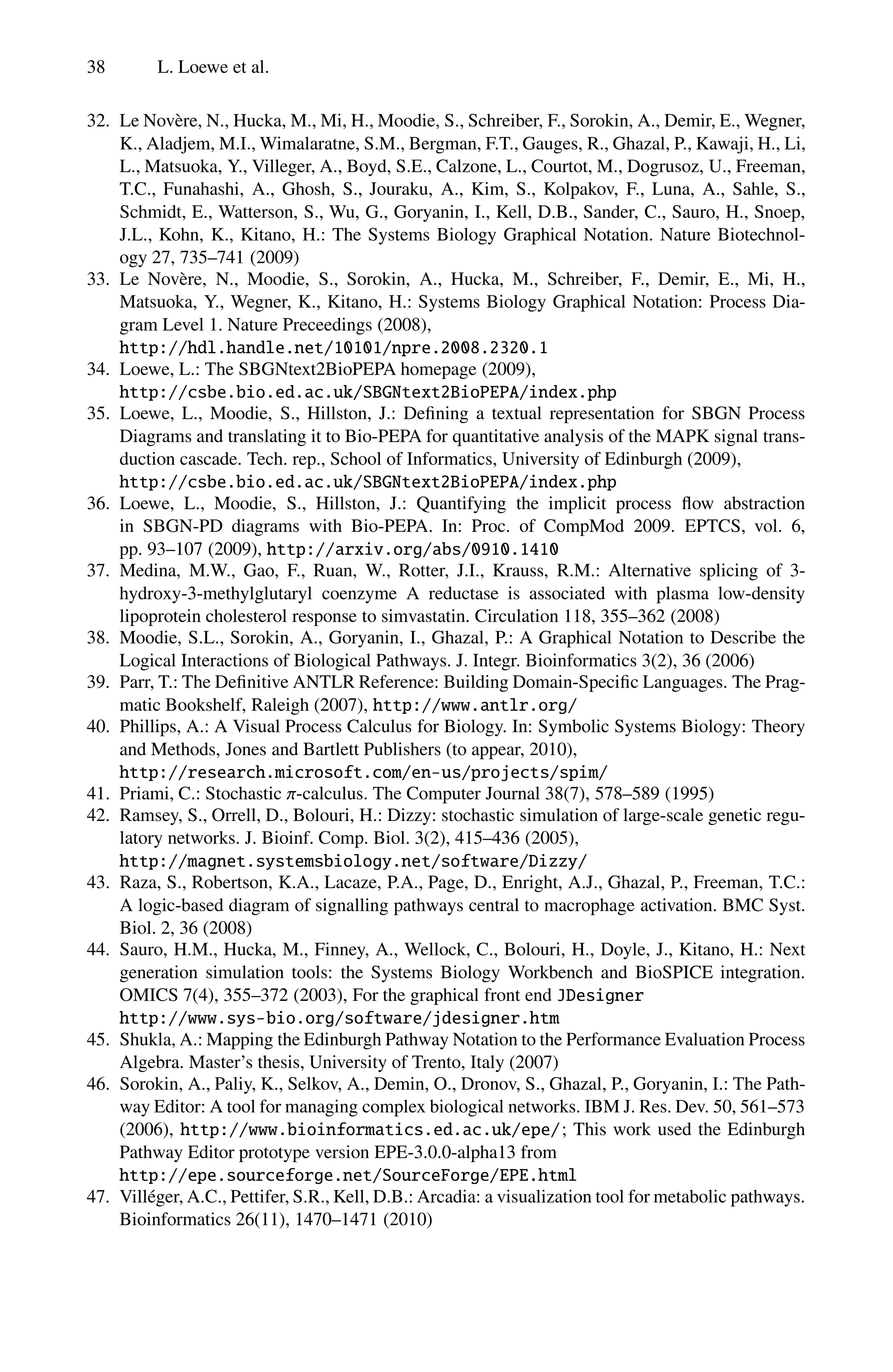 38 L. Loewe et al.
32. Le Novère, N., Hucka, M., Mi, H., Moodie, S., Schreiber, F., Sorokin, A., Demir, E., Wegner,
K., Aladjem, M.I., Wimalaratne, S.M., Bergman, F.T., Gauges, R., Ghazal, P., Kawaji, H., Li,
L., Matsuoka, Y., Villeger, A., Boyd, S.E., Calzone, L., Courtot, M., Dogrusoz, U., Freeman,
T.C., Funahashi, A., Ghosh, S., Jouraku, A., Kim, S., Kolpakov, F., Luna, A., Sahle, S.,
Schmidt, E., Watterson, S., Wu, G., Goryanin, I., Kell, D.B., Sander, C., Sauro, H., Snoep,
J.L., Kohn, K., Kitano, H.: The Systems Biology Graphical Notation. Nature Biotechnol-
ogy 27, 735–741 (2009)
33. Le Novère, N., Moodie, S., Sorokin, A., Hucka, M., Schreiber, F., Demir, E., Mi, H.,
Matsuoka, Y., Wegner, K., Kitano, H.: Systems Biology Graphical Notation: Process Dia-
gram Level 1. Nature Preceedings (2008),
http://hdl.handle.net/10101/npre.2008.2320.1
34. Loewe, L.: The SBGNtext2BioPEPA homepage (2009),
http://csbe.bio.ed.ac.uk/SBGNtext2BioPEPA/index.php
35. Loewe, L., Moodie, S., Hillston, J.: Defining a textual representation for SBGN Process
Diagrams and translating it to Bio-PEPA for quantitative analysis of the MAPK signal trans-
duction cascade. Tech. rep., School of Informatics, University of Edinburgh (2009),
http://csbe.bio.ed.ac.uk/SBGNtext2BioPEPA/index.php
36. Loewe, L., Moodie, S., Hillston, J.: Quantifying the implicit process flow abstraction
in SBGN-PD diagrams with Bio-PEPA. In: Proc. of CompMod 2009. EPTCS, vol. 6,
pp. 93–107 (2009), http://arxiv.org/abs/0910.1410
37. Medina, M.W., Gao, F., Ruan, W., Rotter, J.I., Krauss, R.M.: Alternative splicing of 3-
hydroxy-3-methylglutaryl coenzyme A reductase is associated with plasma low-density
lipoprotein cholesterol response to simvastatin. Circulation 118, 355–362 (2008)
38. Moodie, S.L., Sorokin, A., Goryanin, I., Ghazal, P.: A Graphical Notation to Describe the
Logical Interactions of Biological Pathways. J. Integr. Bioinformatics 3(2), 36 (2006)
39. Parr, T.: The Definitive ANTLR Reference: Building Domain-Specific Languages. The Prag-
matic Bookshelf, Raleigh (2007), http://www.antlr.org/
40. Phillips, A.: A Visual Process Calculus for Biology. In: Symbolic Systems Biology: Theory
and Methods, Jones and Bartlett Publishers (to appear, 2010),
http://research.microsoft.com/en-us/projects/spim/
41. Priami, C.: Stochastic π-calculus. The Computer Journal 38(7), 578–589 (1995)
42. Ramsey, S., Orrell, D., Bolouri, H.: Dizzy: stochastic simulation of large-scale genetic regu-
latory networks. J. Bioinf. Comp. Biol. 3(2), 415–436 (2005),
http://magnet.systemsbiology.net/software/Dizzy/
43. Raza, S., Robertson, K.A., Lacaze, P.A., Page, D., Enright, A.J., Ghazal, P., Freeman, T.C.:
A logic-based diagram of signalling pathways central to macrophage activation. BMC Syst.
Biol. 2, 36 (2008)
44. Sauro, H.M., Hucka, M., Finney, A., Wellock, C., Bolouri, H., Doyle, J., Kitano, H.: Next
generation simulation tools: the Systems Biology Workbench and BioSPICE integration.
OMICS 7(4), 355–372 (2003), For the graphical front end JDesigner
http://www.sys-bio.org/software/jdesigner.htm
45. Shukla, A.: Mapping the Edinburgh Pathway Notation to the Performance Evaluation Process
Algebra. Master’s thesis, University of Trento, Italy (2007)
46. Sorokin, A., Paliy, K., Selkov, A., Demin, O., Dronov, S., Ghazal, P., Goryanin, I.: The Path-
way Editor: A tool for managing complex biological networks. IBM J. Res. Dev. 50, 561–573
(2006), http://www.bioinformatics.ed.ac.uk/epe/; This work used the Edinburgh
Pathway Editor prototype version EPE-3.0.0-alpha13 from
http://epe.sourceforge.net/SourceForge/EPE.html
47. Villéger, A.C., Pettifer, S.R., Kell, D.B.: Arcadia: a visualization tool for metabolic pathways.
Bioinformatics 26(11), 1470–1471 (2010)
 