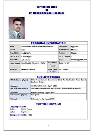 Curriculum Vitae
Of
Dr. Mohammed Abd-Elbasseer
PERSONAL INFORMATION
Name Mohammed Abd-Elbasseer Abd-Elfattah Nationality Egyptian
Gender Male Marital Status Married
Date of Birth 25/12/1971 Religion Muslim
Place of Birth Cairo - Egypt No. of Children 3
Passport No. A05101872 E-mail mbacir@yahoo.com
Current Address Saudi Arabia Kingdom - Abha Home Address
(Permanent
Address)
Cairo - Egypt
Mobile No. 00966547263301 Home Tel No.
in Egypt
00237094887
QUALIFICATIONS
PhD. In Science (physics)
University
Title: Theoretical and Experimental Study for Workstation Room Sound
Insulation Design
Ain-Shams University – Egypt (2006)
Msc. In Science (physics)
University
Title: Design of Wide-Band Low Frequency Reactive Sound Attenuator
Helwan University - Egypt (2000)
Bsc. In science (physics)
University
Very good
Helwan University - Egypt (1994)
FURTHER DETAILS
Language skills
Arabic: Mother Tongue
English: Very Good
Computer skills: ICDL
1
 