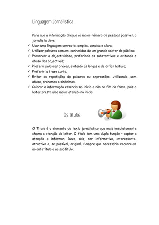 Linguagem Jornalística
Para que a informação chegue ao maior número de pessoas possível, o
jornalista deve:
 Usar uma linguagem correcta, simples, concisa e clara;
 Utilizar palavras comuns, conhecidas de um grande sector do público;
 Preservar a objectividade, preferindo os substantivos e evitando o
abuso dos adjectivos;
 Preferir palavras breves, evitando as longas e de difícil leitura;
 Preferir a frase curta;
 Evitar as repetições de palavras ou expressões, utilizando, sem
abuso, pronomes e sinónimos.
 Colocar a informação essencial no início e não no fim da frase, pois o
leitor presta uma maior atenção no início.
Os títulos
O Título é o elemento do texto jornalístico que mais imediatamente
chama a atenção do leitor. O título tem uma dupla função – captar a
atenção e informar. Deve, pois, ser informativo, interessante,
atractivo e, se possível, original. Sempre que necessário recorre-se
ao antetítulo e ao subtítulo.
 