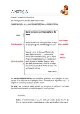 A NOTÍCIA
Relembra as características da notícia:
Em termos genéricos, podemos definir a notícia como:
NARRATIVA CURTA de um ACONTECIMENTO ACTUAL com INTERESSE GERAL.
Título
O QUÊ? QUEM?
Lead ou cabeça ONDE? QUANDO?
COMO?
PORQUÊ?
Corpo da notícia
No lead ou cabeça da notícia ( que corresponde, geralmente, ao 1º parágrafo ou ao 1º
período, se o texto tem um só parágrafo) vem a informação mais importante, isto é, a
resposta às questões quem?, o quê?, quando?, onde?.
No corpo ( que corresponde à parte do texto não pertencente ao lead) vem a informação
pormenorizada, geralmente as respostas às questões como? e porquê?
Actividades
Elabora uma notícia sobre um assunto relativo à temática do teu trabalho de
Área de Projecto ou outro assunto local ou escolar que consideres interessante.
Navio Mercante naufragou ao largo da
costa
UM NAVIO mercante naufragou ontem ao largo
da costa portuguesa, informou a agência Lusa.
Segundo a fonte do Comando Marítimo do
Norte, foram recolhidos 13 tripulantes da
embarcação, de bandeira grega, que se previa
chegassem ao porto de Leixões, a bordo de um
navio-patrulha da Marinha, durante a noite.
Desconhecem-se ainda as causas do naufrágio,
que ocorreu a cerca de 15 milhas da costa, sem
que houvesse vítimas.
Público,98.10.17
 