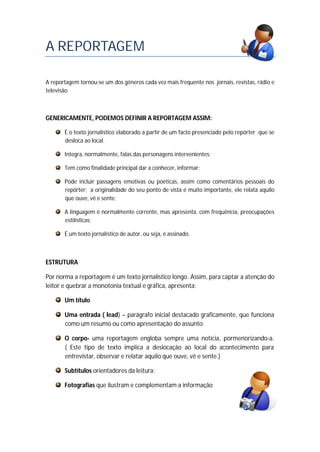 A REPORTAGEM
A reportagem tornou-se um dos géneros cada vez mais frequente nos jornais, revistas, rádio e
televisão.
GENERICAMENTE, PODEMOS DEFINIR A REPORTAGEM ASSIM:
É o texto jornalístico elaborado a partir de um facto presenciado pelo repórter que se
desloca ao local.
Integra, normalmente, falas das personagens intervenientes;
Tem como finalidade principal dar a conhecer, informar;
Pode incluir passagens emotivas ou poéticas, assim como comentários pessoais do
repórter; a originalidade do seu ponto de vista é muito importante, ele relata aquilo
que ouve, vê e sente;
A linguagem é normalmente corrente, mas apresenta, com frequência, preocupações
estilísticas;
É um texto jornalístico de autor, ou seja, é assinado.
ESTRUTURA
Por norma a reportagem é um texto jornalístico longo. Assim, para captar a atenção do
leitor e quebrar a monotonia textual e gráfica, apresenta:
Um título
Uma entrada ( lead) – parágrafo inicial destacado graficamente, que funciona
como um resumo ou como apresentação do assunto;
O corpo- uma reportagem engloba sempre uma notícia, pormenorizando-a.
( Este tipo de texto implica a deslocação ao local do acontecimento para
entrevistar, observar e relatar aquilo que ouve, vê e sente.)
Subtítulos orientadores da leitura;
Fotografias que ilustram e complementam a informação
 