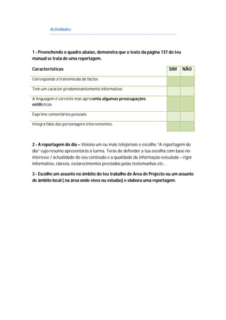 Actividades:
1 - Preenchendo o quadro abaixo, demonstra que o texto da página 137 do teu
manual se trata de uma reportagem.
Características SIM NÃO
Corresponde à transmissão de factos
Tem um carácter predominantemente informativo
A linguagem é corrente mas apresenta algumas preocupações
estilísticas
Exprime comentários pessoais
Integra falas das personagens intervenientes.
2 - A reportagem do dia – Visiona um ou mais telejornais e escolhe “A reportagem do
dia” cujo resumo apresentarás à turma. Terás de defender a tua escolha com base no
interesse / actualidade do seu conteúdo e a qualidade da informação veiculada – rigor
informativo, clareza, esclarecimentos prestados pelas testemunhas etc…
3 - Escolhe um assunto no âmbito do teu trabalho de Área de Projecto ou um assunto
de âmbito local ( na área onde vives ou estudas) e elabora uma reportagem.
 