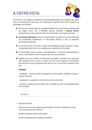 A ENTREVISTA
A entrevista é um subgénero jornalístico de grande popularidade, pois, qualquer que seja o
meio de comunicação em que surja, cria a impressão de contacto directo entre o público e a
personagem entrevistada.
No caso da entrevista impressa, o diálogo mantido com o entrevistado é passado para
um registo escrito, com a fidelidade possível, utilizando o discurso directo,
acompanhado ou não de discurso indirecto ou descrições e comentários pessoais.
A entrevista informativa centra-se exclusivamente nas palavras do entrevistado que
são reproduzidas textualmente. O entrevistador limita-se a fazer as perguntas
previamente preparadas.
A entrevista criativa é mais livre e requer maia habilidade por parte de quem a realiza.
O questionário não é fixo e vai-se adaptando às respostas do entrevistado.
O entrevistador deverá preparar antecipadamente a entrevista documentando-se
sobre o entrevistado e sobre os assuntos que com este irá abordar.
Qualquer que seja o âmbito da informação pretendida, o jornalista deve optar por
fazer perguntas breves, claras e concisas, de forma a dar a palavra ao entrevistado.
Deve procurar-se que as perguntas sejam abertas, isto é, que evitem a resposta sim ou
não.
Estrutura
- Introdução – descrição da(s) personagem(ns) entrevistada(s), indicação do lugar e
razão da entrevista;
- Questionário – perguntas de acordo com o tema da entrevista;
- Conclusão - opinião do entrevistador sobre o trabalho ou sobre a personalidade do(s)
entrevistado(s).
Actividades
1- Guião de entrevista
Prepara uma entrevista a alguém cuja actividade te interesse. ( Relacionar ou não,
com temática da área de Projecto)
Recolhe informação sobre o entrevistado
Escreve as perguntas que consideres pertinentes
 