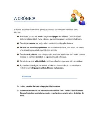 A CRÓNICA
A crónica, ao contrário dos outros géneros estudados, não tem como finalidade básica
informar.
A crónica é, por norma, breve e surge numa página fixa do jornal ( ou num espaço
determinado da rádio). É uma rubrica a que os leitores ou os ouvintes se habituam.
É um texto assinado por um jornalista ou escritor colaborador do jornal.
Parte de um assunto do quotidiano, um acontecimento banal, uma moda, um hábito,
uma situação presenciada ou vivida pelo cronista.
É um texto de reflexão, uma interpretação, uma interrogação que visa “mexer” com os
leitores, os ouvintes (de rádio), os espectadores (de televisão).
Caracteriza-se pela subjectividade, sendo um olhar livre e pessoal sobre a realidade.
Apresenta um tom ligeiro ou polémico, irónico ou humorístico, lírico, narrativo ou
reflexivo, numa linguagem cuidada, literária muitas vezes.
Actividades
1- Leitura e análise da crónica da página 156 do manual.
2- Escolhe um assunto do teu interesse ou relacionado com a temática do trabalho de
Área de Projecto e constrói uma crónica respeitando as características deste tipo de
texto.
 