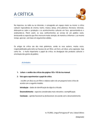 A CRÍTICA
Na imprensa, na rádio ou na televisão, é consagrado um espaço maior ou menor à crítica
cultural. Especialistas de cinema, teatro, música, dança, artes plásticas, literatura, televisão,
debruçam-se sobre a produção e os acontecimentos culturais em foco, apresentando-os e
analisando-os. Põem assim, os seus conhecimentos ao serviço de um público vasto,
destacando os aspectos que lhes merecem maior atenção, de maneira a informar e, ao mesmo
tempo, apreciar, com base em argumentos sólidos.
Os artigos de crítica são dos mais polémicos, sendo os seus autores, muitas vezes,
responsabilizados pelo êxito ou fracasso de um filme, um livro, um disco, uma exposição. Seja
como for, é muito importante o papel da crítica, na divulgação dos produtos culturais e
orientação dos gostos do público.
Actividades
1- Leitura e análise das críticas das páginas 102 e 103 do teu manual.
2- Vais agora experimentar o papel de crítico.
- escolhe um disco ou um filme e elabora sobre ele um pequeno texto crítico de
acordo com o seguinte modelo:
Introdução – dados de identificação do objecto criticado
Desenvolvimento – aspectos considerados mais relevantes; exemplificação
Conclusão – opinião favorável ou desfavorável, de acordo com o desenvolvimento.
in, PLURAL, Língua Portuguesa 8º ano, Lisboa Editora
(Adaptado)
 