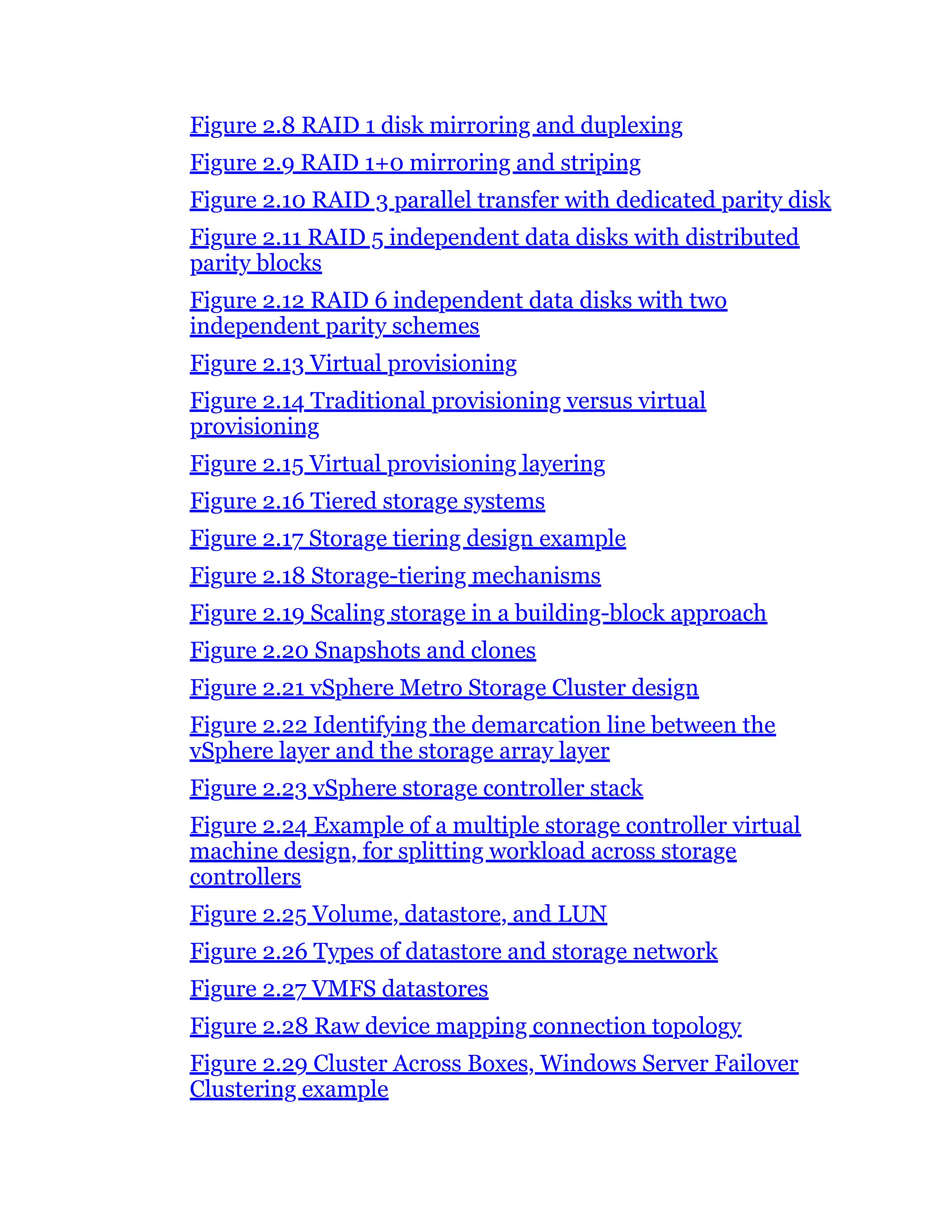Figure 2.8 RAID 1 disk mirroring and duplexing
Figure 2.9 RAID 1+0 mirroring and striping
Figure 2.10 RAID 3 parallel transfer with dedicated parity disk
Figure 2.11 RAID 5 independent data disks with distributed
parity blocks
Figure 2.12 RAID 6 independent data disks with two
independent parity schemes
Figure 2.13 Virtual provisioning
Figure 2.14 Traditional provisioning versus virtual
provisioning
Figure 2.15 Virtual provisioning layering
Figure 2.16 Tiered storage systems
Figure 2.17 Storage tiering design example
Figure 2.18 Storage-tiering mechanisms
Figure 2.19 Scaling storage in a building-block approach
Figure 2.20 Snapshots and clones
Figure 2.21 vSphere Metro Storage Cluster design
Figure 2.22 Identifying the demarcation line between the
vSphere layer and the storage array layer
Figure 2.23 vSphere storage controller stack
Figure 2.24 Example of a multiple storage controller virtual
machine design, for splitting workload across storage
controllers
Figure 2.25 Volume, datastore, and LUN
Figure 2.26 Types of datastore and storage network
Figure 2.27 VMFS datastores
Figure 2.28 Raw device mapping connection topology
Figure 2.29 Cluster Across Boxes, Windows Server Failover
Clustering example
 