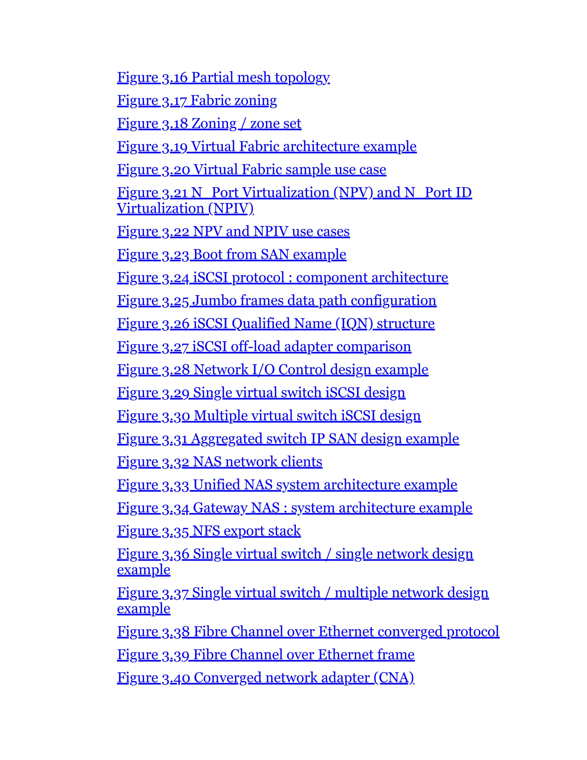 Figure 3.16 Partial mesh topology
Figure 3.17 Fabric zoning
Figure 3.18 Zoning / zone set
Figure 3.19 Virtual Fabric architecture example
Figure 3.20 Virtual Fabric sample use case
Figure 3.21 N_Port Virtualization (NPV) and N_Port ID
Virtualization (NPIV)
Figure 3.22 NPV and NPIV use cases
Figure 3.23 Boot from SAN example
Figure 3.24 iSCSI protocol : component architecture
Figure 3.25 Jumbo frames data path configuration
Figure 3.26 iSCSI Qualified Name (IQN) structure
Figure 3.27 iSCSI off-load adapter comparison
Figure 3.28 Network I/O Control design example
Figure 3.29 Single virtual switch iSCSI design
Figure 3.30 Multiple virtual switch iSCSI design
Figure 3.31 Aggregated switch IP SAN design example
Figure 3.32 NAS network clients
Figure 3.33 Unified NAS system architecture example
Figure 3.34 Gateway NAS : system architecture example
Figure 3.35 NFS export stack
Figure 3.36 Single virtual switch / single network design
example
Figure 3.37 Single virtual switch / multiple network design
example
Figure 3.38 Fibre Channel over Ethernet converged protocol
Figure 3.39 Fibre Channel over Ethernet frame
Figure 3.40 Converged network adapter (CNA)
 