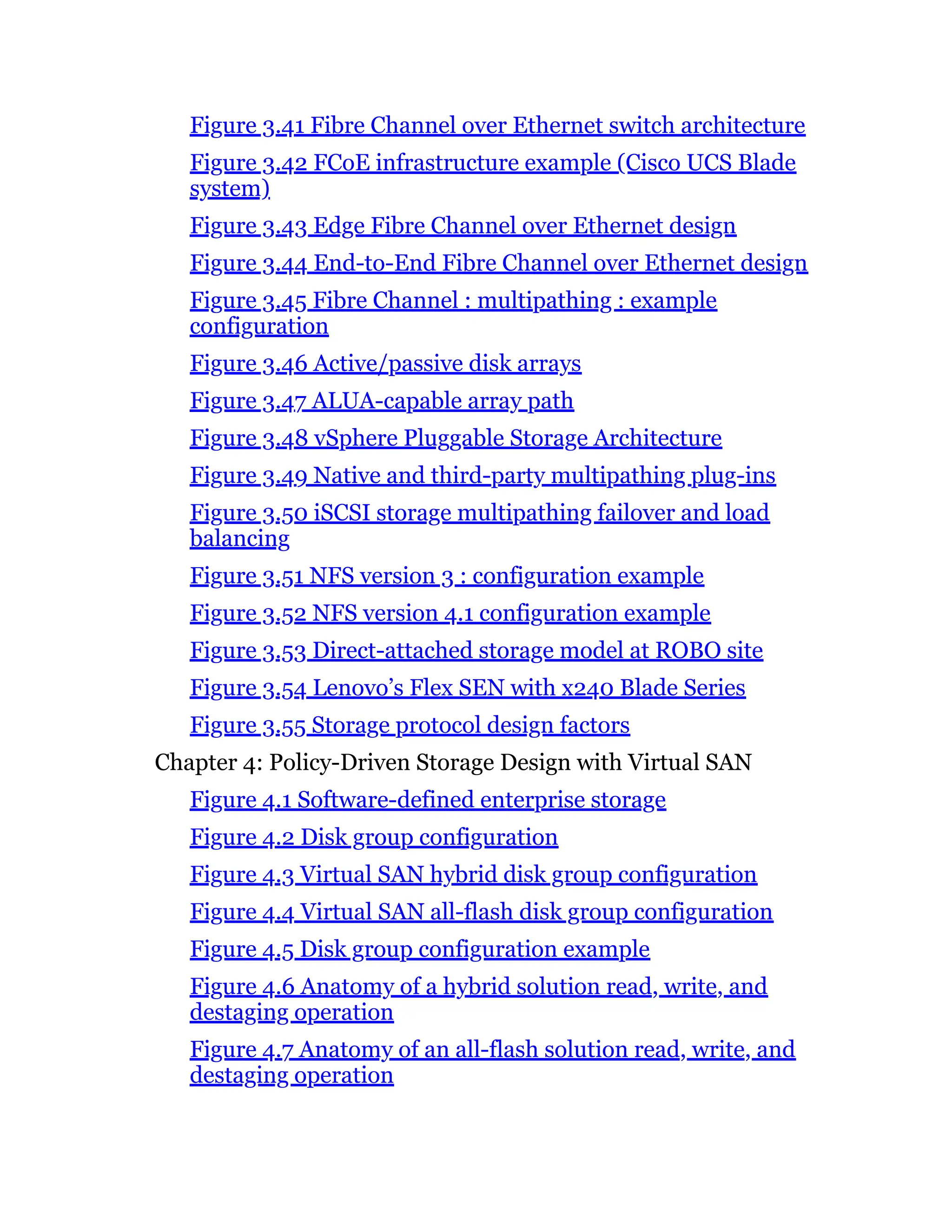 Figure 3.41 Fibre Channel over Ethernet switch architecture
Figure 3.42 FCoE infrastructure example (Cisco UCS Blade
system)
Figure 3.43 Edge Fibre Channel over Ethernet design
Figure 3.44 End-to-End Fibre Channel over Ethernet design
Figure 3.45 Fibre Channel : multipathing : example
configuration
Figure 3.46 Active/passive disk arrays
Figure 3.47 ALUA-capable array path
Figure 3.48 vSphere Pluggable Storage Architecture
Figure 3.49 Native and third-party multipathing plug-ins
Figure 3.50 iSCSI storage multipathing failover and load
balancing
Figure 3.51 NFS version 3 : configuration example
Figure 3.52 NFS version 4.1 configuration example
Figure 3.53 Direct-attached storage model at ROBO site
Figure 3.54 Lenovo’s Flex SEN with x240 Blade Series
Figure 3.55 Storage protocol design factors
Chapter 4: Policy-Driven Storage Design with Virtual SAN
Figure 4.1 Software-defined enterprise storage
Figure 4.2 Disk group configuration
Figure 4.3 Virtual SAN hybrid disk group configuration
Figure 4.4 Virtual SAN all-flash disk group configuration
Figure 4.5 Disk group configuration example
Figure 4.6 Anatomy of a hybrid solution read, write, and
destaging operation
Figure 4.7 Anatomy of an all-flash solution read, write, and
destaging operation
 
