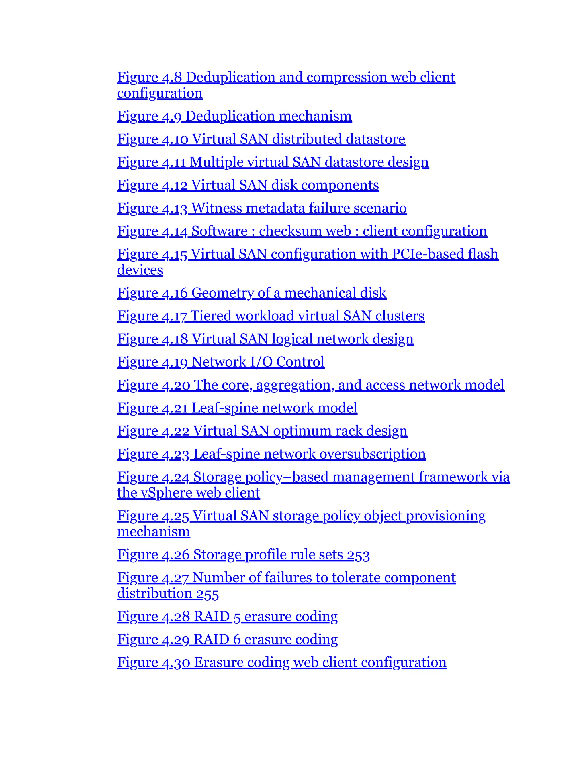 Figure 4.8 Deduplication and compression web client
configuration
Figure 4.9 Deduplication mechanism
Figure 4.10 Virtual SAN distributed datastore
Figure 4.11 Multiple virtual SAN datastore design
Figure 4.12 Virtual SAN disk components
Figure 4.13 Witness metadata failure scenario
Figure 4.14 Software : checksum web : client configuration
Figure 4.15 Virtual SAN configuration with PCIe-based flash
devices
Figure 4.16 Geometry of a mechanical disk
Figure 4.17 Tiered workload virtual SAN clusters
Figure 4.18 Virtual SAN logical network design
Figure 4.19 Network I/O Control
Figure 4.20 The core, aggregation, and access network model
Figure 4.21 Leaf-spine network model
Figure 4.22 Virtual SAN optimum rack design
Figure 4.23 Leaf-spine network oversubscription
Figure 4.24 Storage policy–based management framework via
the vSphere web client
Figure 4.25 Virtual SAN storage policy object provisioning
mechanism
Figure 4.26 Storage profile rule sets 253
Figure 4.27 Number of failures to tolerate component
distribution 255
Figure 4.28 RAID 5 erasure coding
Figure 4.29 RAID 6 erasure coding
Figure 4.30 Erasure coding web client configuration
 