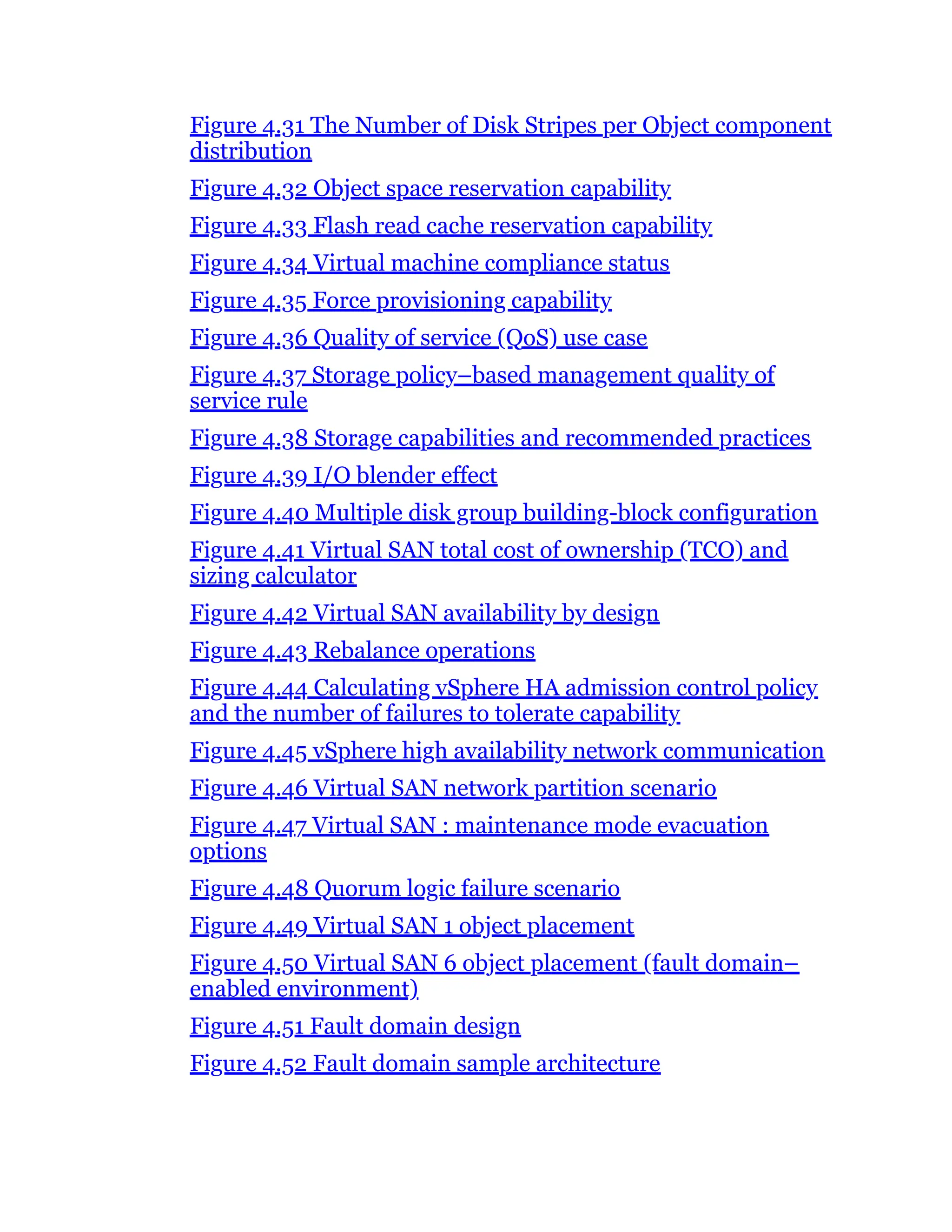 Figure 4.31 The Number of Disk Stripes per Object component
distribution
Figure 4.32 Object space reservation capability
Figure 4.33 Flash read cache reservation capability
Figure 4.34 Virtual machine compliance status
Figure 4.35 Force provisioning capability
Figure 4.36 Quality of service (QoS) use case
Figure 4.37 Storage policy–based management quality of
service rule
Figure 4.38 Storage capabilities and recommended practices
Figure 4.39 I/O blender effect
Figure 4.40 Multiple disk group building-block configuration
Figure 4.41 Virtual SAN total cost of ownership (TCO) and
sizing calculator
Figure 4.42 Virtual SAN availability by design
Figure 4.43 Rebalance operations
Figure 4.44 Calculating vSphere HA admission control policy
and the number of failures to tolerate capability
Figure 4.45 vSphere high availability network communication
Figure 4.46 Virtual SAN network partition scenario
Figure 4.47 Virtual SAN : maintenance mode evacuation
options
Figure 4.48 Quorum logic failure scenario
Figure 4.49 Virtual SAN 1 object placement
Figure 4.50 Virtual SAN 6 object placement (fault domain–
enabled environment)
Figure 4.51 Fault domain design
Figure 4.52 Fault domain sample architecture
 