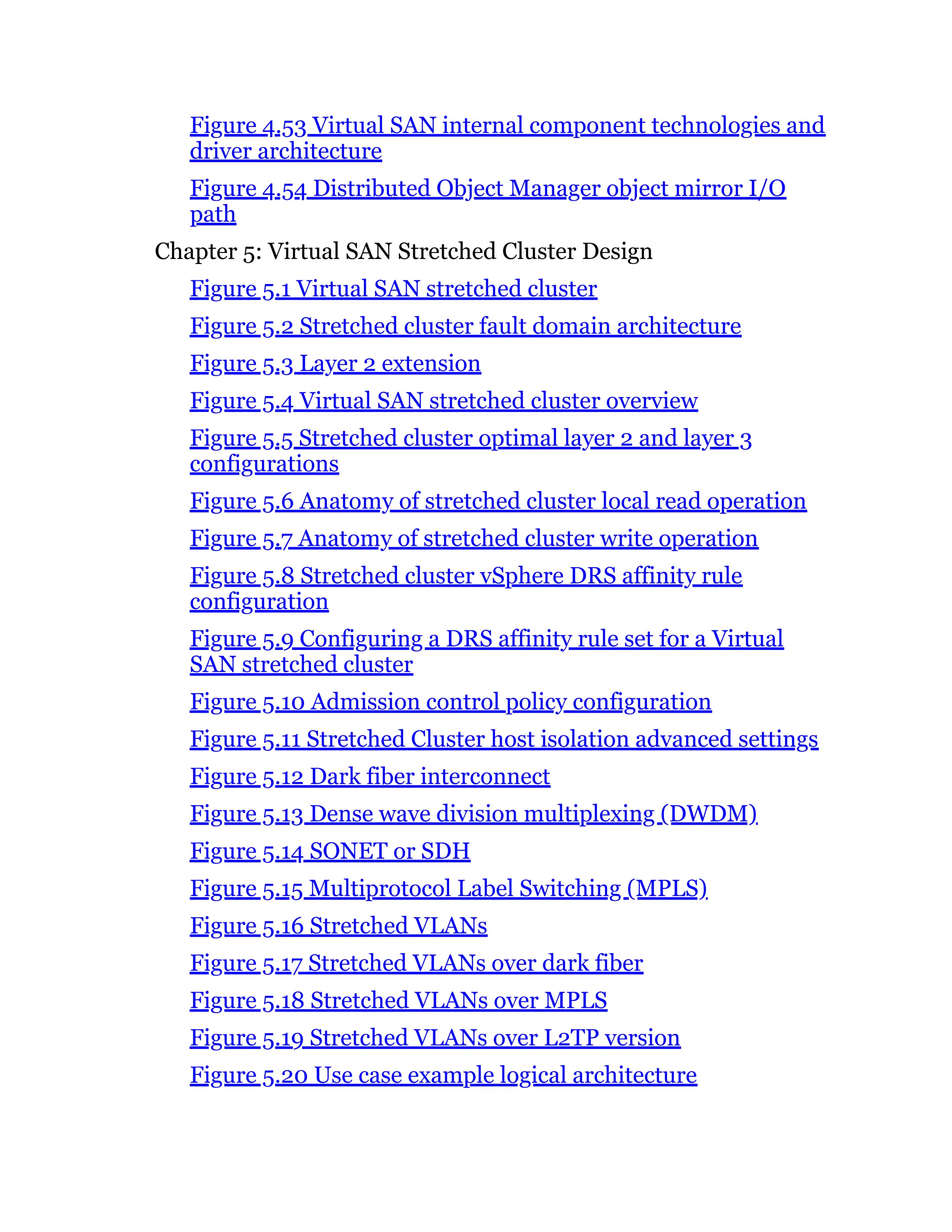 Figure 4.53 Virtual SAN internal component technologies and
driver architecture
Figure 4.54 Distributed Object Manager object mirror I/O
path
Chapter 5: Virtual SAN Stretched Cluster Design
Figure 5.1 Virtual SAN stretched cluster
Figure 5.2 Stretched cluster fault domain architecture
Figure 5.3 Layer 2 extension
Figure 5.4 Virtual SAN stretched cluster overview
Figure 5.5 Stretched cluster optimal layer 2 and layer 3
configurations
Figure 5.6 Anatomy of stretched cluster local read operation
Figure 5.7 Anatomy of stretched cluster write operation
Figure 5.8 Stretched cluster vSphere DRS affinity rule
configuration
Figure 5.9 Configuring a DRS affinity rule set for a Virtual
SAN stretched cluster
Figure 5.10 Admission control policy configuration
Figure 5.11 Stretched Cluster host isolation advanced settings
Figure 5.12 Dark fiber interconnect
Figure 5.13 Dense wave division multiplexing (DWDM)
Figure 5.14 SONET or SDH
Figure 5.15 Multiprotocol Label Switching (MPLS)
Figure 5.16 Stretched VLANs
Figure 5.17 Stretched VLANs over dark fiber
Figure 5.18 Stretched VLANs over MPLS
Figure 5.19 Stretched VLANs over L2TP version
Figure 5.20 Use case example logical architecture
 