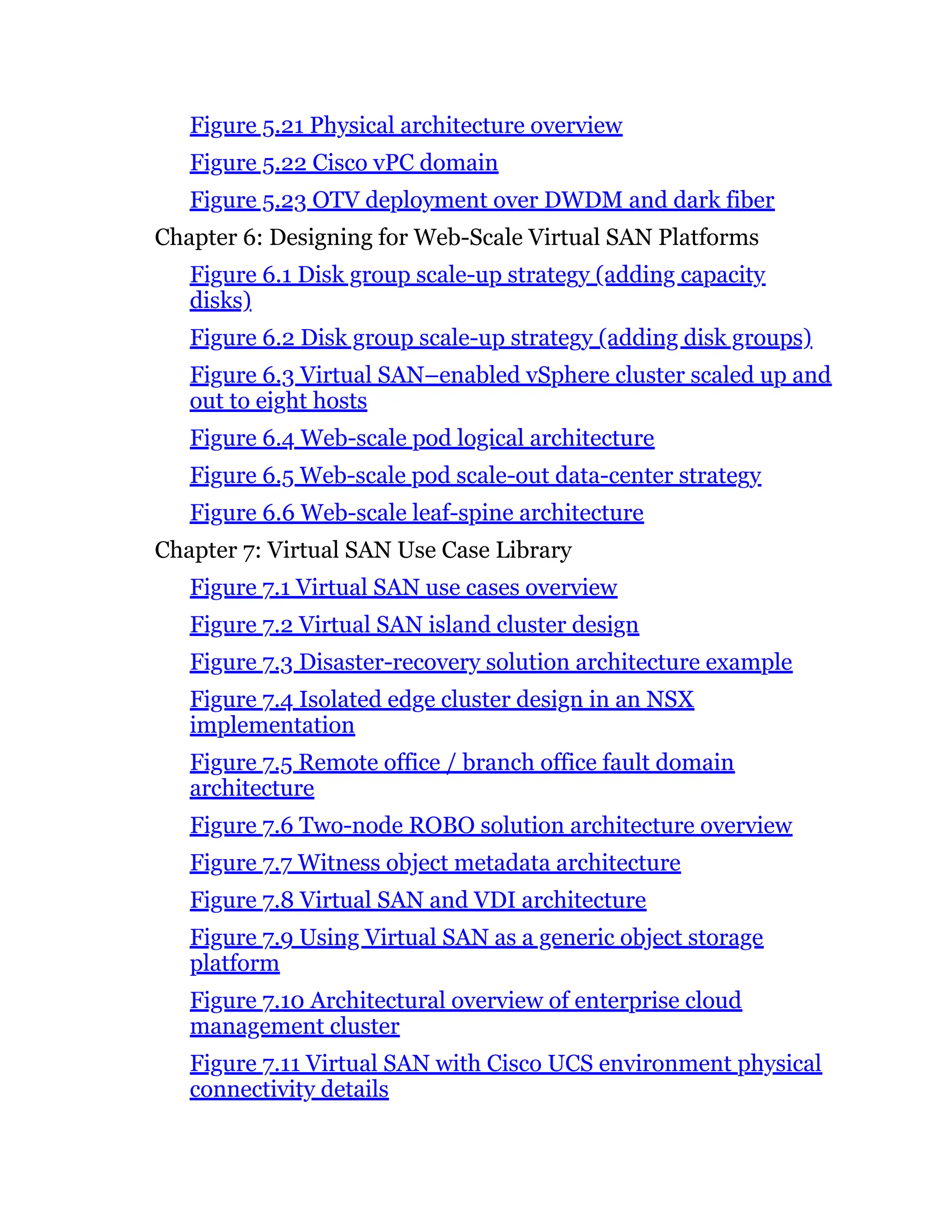 Figure 5.21 Physical architecture overview
Figure 5.22 Cisco vPC domain
Figure 5.23 OTV deployment over DWDM and dark fiber
Chapter 6: Designing for Web-Scale Virtual SAN Platforms
Figure 6.1 Disk group scale-up strategy (adding capacity
disks)
Figure 6.2 Disk group scale-up strategy (adding disk groups)
Figure 6.3 Virtual SAN–enabled vSphere cluster scaled up and
out to eight hosts
Figure 6.4 Web-scale pod logical architecture
Figure 6.5 Web-scale pod scale-out data-center strategy
Figure 6.6 Web-scale leaf-spine architecture
Chapter 7: Virtual SAN Use Case Library
Figure 7.1 Virtual SAN use cases overview
Figure 7.2 Virtual SAN island cluster design
Figure 7.3 Disaster-recovery solution architecture example
Figure 7.4 Isolated edge cluster design in an NSX
implementation
Figure 7.5 Remote office / branch office fault domain
architecture
Figure 7.6 Two-node ROBO solution architecture overview
Figure 7.7 Witness object metadata architecture
Figure 7.8 Virtual SAN and VDI architecture
Figure 7.9 Using Virtual SAN as a generic object storage
platform
Figure 7.10 Architectural overview of enterprise cloud
management cluster
Figure 7.11 Virtual SAN with Cisco UCS environment physical
connectivity details
 