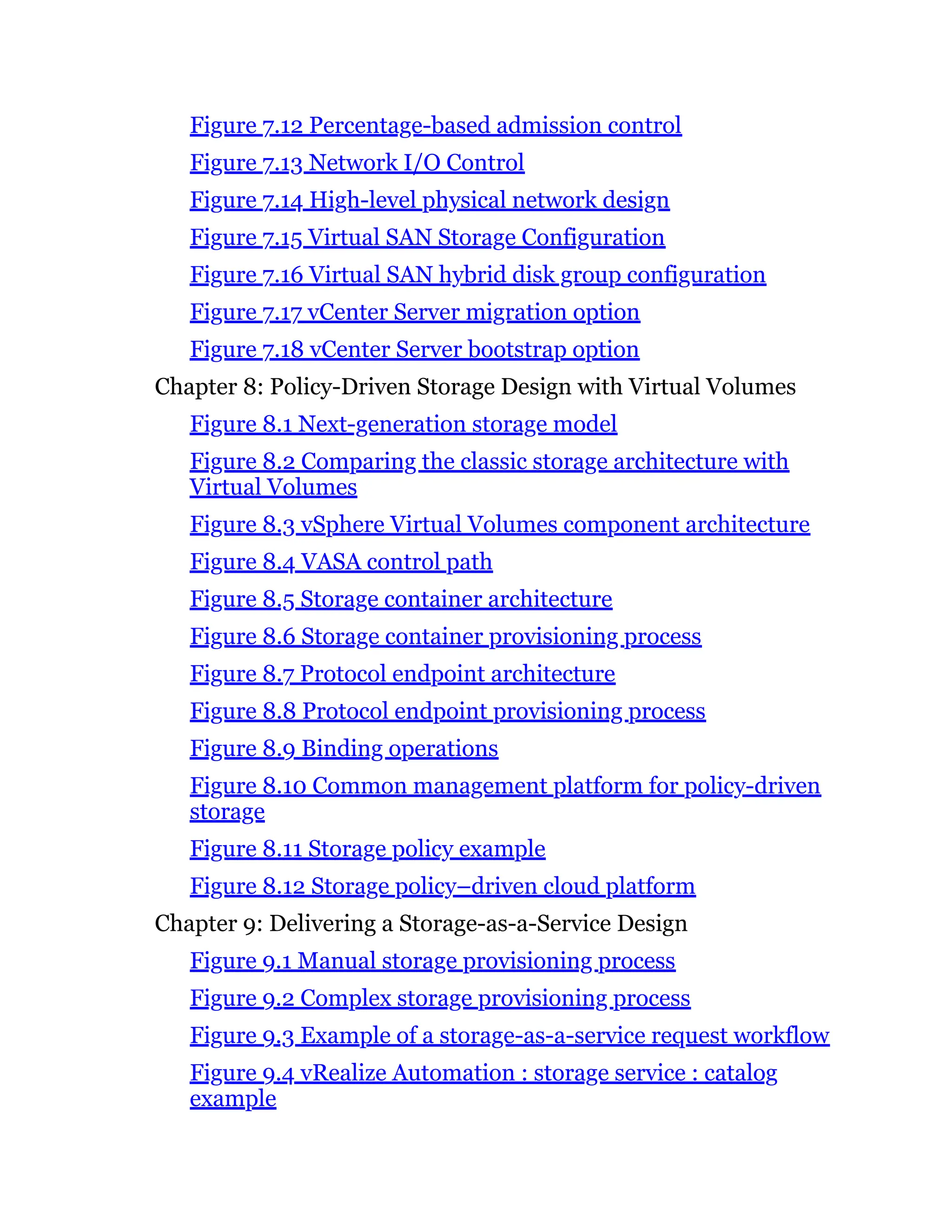 Figure 7.12 Percentage-based admission control
Figure 7.13 Network I/O Control
Figure 7.14 High-level physical network design
Figure 7.15 Virtual SAN Storage Configuration
Figure 7.16 Virtual SAN hybrid disk group configuration
Figure 7.17 vCenter Server migration option
Figure 7.18 vCenter Server bootstrap option
Chapter 8: Policy-Driven Storage Design with Virtual Volumes
Figure 8.1 Next-generation storage model
Figure 8.2 Comparing the classic storage architecture with
Virtual Volumes
Figure 8.3 vSphere Virtual Volumes component architecture
Figure 8.4 VASA control path
Figure 8.5 Storage container architecture
Figure 8.6 Storage container provisioning process
Figure 8.7 Protocol endpoint architecture
Figure 8.8 Protocol endpoint provisioning process
Figure 8.9 Binding operations
Figure 8.10 Common management platform for policy-driven
storage
Figure 8.11 Storage policy example
Figure 8.12 Storage policy–driven cloud platform
Chapter 9: Delivering a Storage-as-a-Service Design
Figure 9.1 Manual storage provisioning process
Figure 9.2 Complex storage provisioning process
Figure 9.3 Example of a storage-as-a-service request workflow
Figure 9.4 vRealize Automation : storage service : catalog
example
 