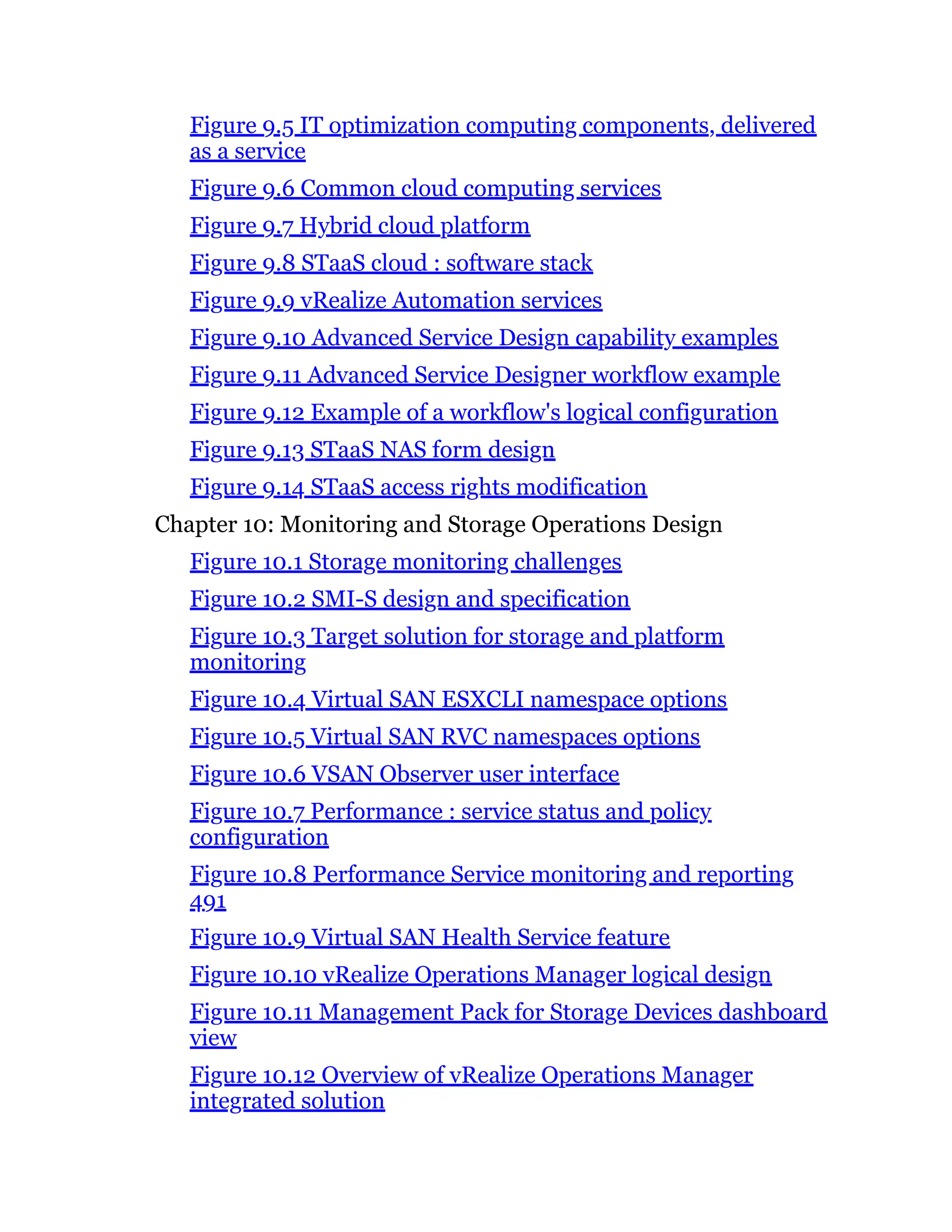Figure 9.5 IT optimization computing components, delivered
as a service
Figure 9.6 Common cloud computing services
Figure 9.7 Hybrid cloud platform
Figure 9.8 STaaS cloud : software stack
Figure 9.9 vRealize Automation services
Figure 9.10 Advanced Service Design capability examples
Figure 9.11 Advanced Service Designer workflow example
Figure 9.12 Example of a workflow's logical configuration
Figure 9.13 STaaS NAS form design
Figure 9.14 STaaS access rights modification
Chapter 10: Monitoring and Storage Operations Design
Figure 10.1 Storage monitoring challenges
Figure 10.2 SMI-S design and specification
Figure 10.3 Target solution for storage and platform
monitoring
Figure 10.4 Virtual SAN ESXCLI namespace options
Figure 10.5 Virtual SAN RVC namespaces options
Figure 10.6 VSAN Observer user interface
Figure 10.7 Performance : service status and policy
configuration
Figure 10.8 Performance Service monitoring and reporting
491
Figure 10.9 Virtual SAN Health Service feature
Figure 10.10 vRealize Operations Manager logical design
Figure 10.11 Management Pack for Storage Devices dashboard
view
Figure 10.12 Overview of vRealize Operations Manager
integrated solution
 