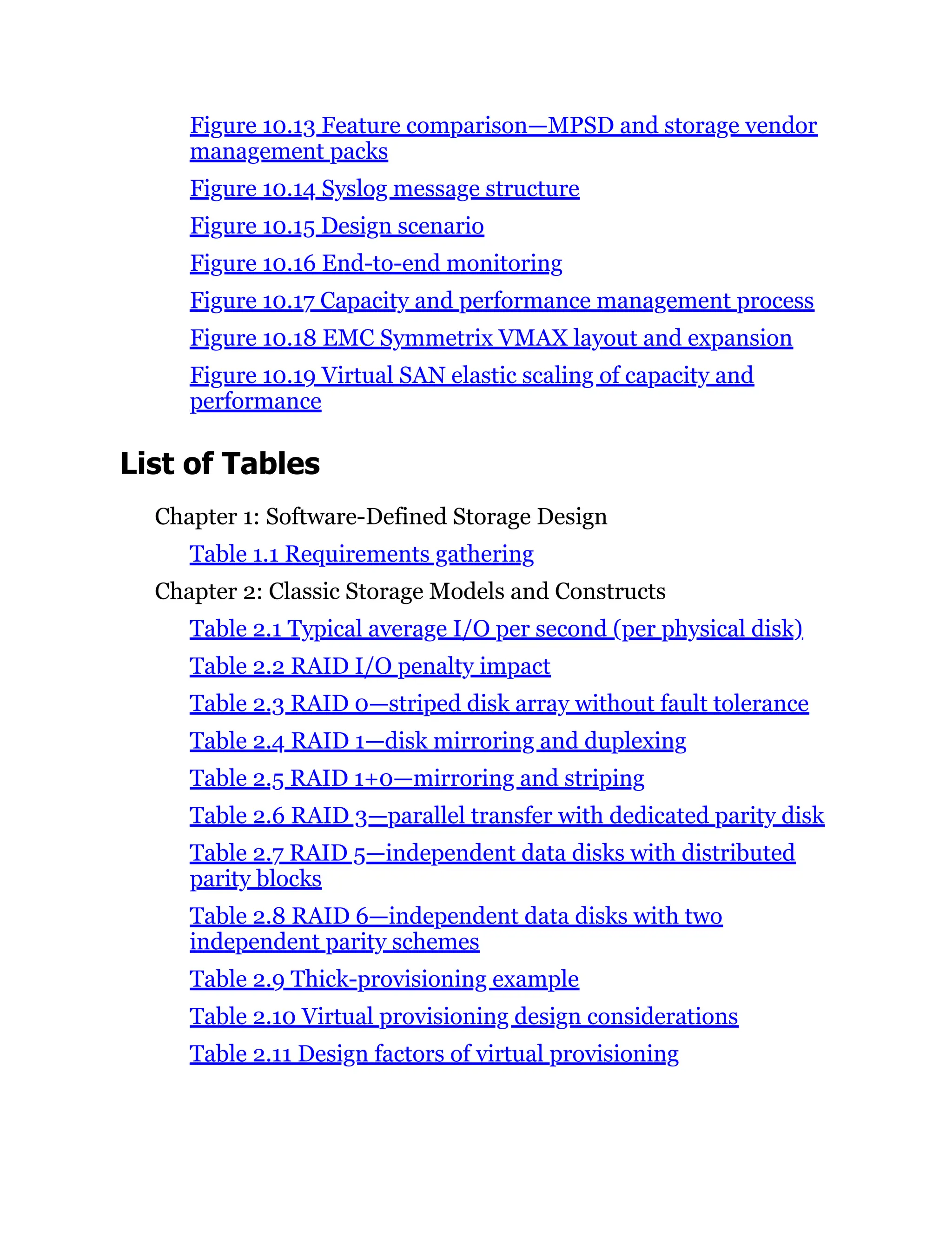 Figure 10.13 Feature comparison—MPSD and storage vendor
management packs
Figure 10.14 Syslog message structure
Figure 10.15 Design scenario
Figure 10.16 End-to-end monitoring
Figure 10.17 Capacity and performance management process
Figure 10.18 EMC Symmetrix VMAX layout and expansion
Figure 10.19 Virtual SAN elastic scaling of capacity and
performance
List of Tables
Chapter 1: Software-Defined Storage Design
Table 1.1 Requirements gathering
Chapter 2: Classic Storage Models and Constructs
Table 2.1 Typical average I/O per second (per physical disk)
Table 2.2 RAID I/O penalty impact
Table 2.3 RAID 0—striped disk array without fault tolerance
Table 2.4 RAID 1—disk mirroring and duplexing
Table 2.5 RAID 1+0—mirroring and striping
Table 2.6 RAID 3—parallel transfer with dedicated parity disk
Table 2.7 RAID 5—independent data disks with distributed
parity blocks
Table 2.8 RAID 6—independent data disks with two
independent parity schemes
Table 2.9 Thick-provisioning example
Table 2.10 Virtual provisioning design considerations
Table 2.11 Design factors of virtual provisioning
 