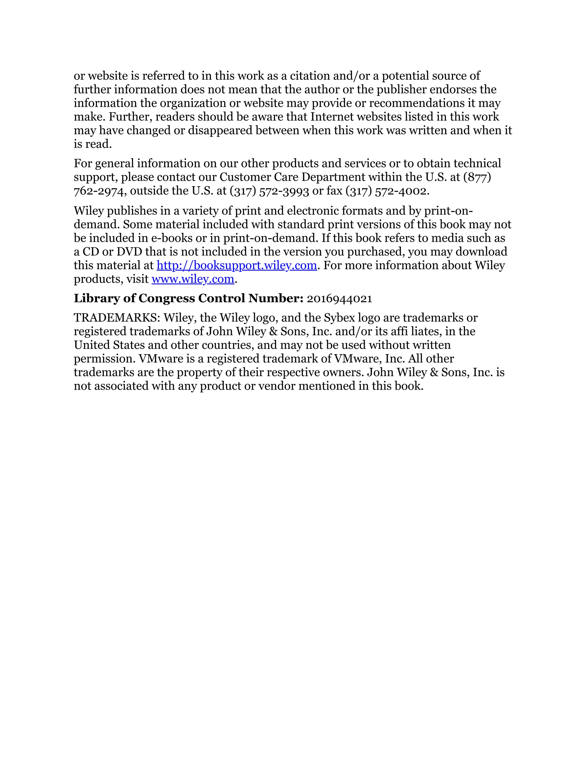or website is referred to in this work as a citation and/or a potential source of
further information does not mean that the author or the publisher endorses the
information the organization or website may provide or recommendations it may
make. Further, readers should be aware that Internet websites listed in this work
may have changed or disappeared between when this work was written and when it
is read.
For general information on our other products and services or to obtain technical
support, please contact our Customer Care Department within the U.S. at (877)
762-2974, outside the U.S. at (317) 572-3993 or fax (317) 572-4002.
Wiley publishes in a variety of print and electronic formats and by print-on-
demand. Some material included with standard print versions of this book may not
be included in e-books or in print-on-demand. If this book refers to media such as
a CD or DVD that is not included in the version you purchased, you may download
this material at http://booksupport.wiley.com. For more information about Wiley
products, visit www.wiley.com.
Library of Congress Control Number: 2016944021
TRADEMARKS: Wiley, the Wiley logo, and the Sybex logo are trademarks or
registered trademarks of John Wiley & Sons, Inc. and/or its affi liates, in the
United States and other countries, and may not be used without written
permission. VMware is a registered trademark of VMware, Inc. All other
trademarks are the property of their respective owners. John Wiley & Sons, Inc. is
not associated with any product or vendor mentioned in this book.
 