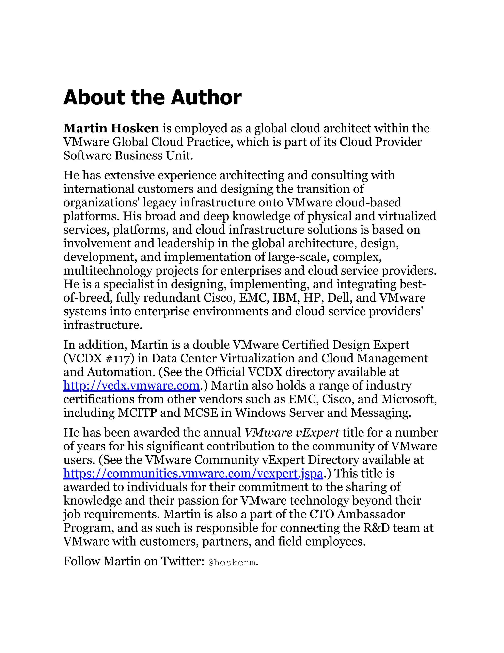 About the Author
Martin Hosken is employed as a global cloud architect within the
VMware Global Cloud Practice, which is part of its Cloud Provider
Software Business Unit.
He has extensive experience architecting and consulting with
international customers and designing the transition of
organizations' legacy infrastructure onto VMware cloud-based
platforms. His broad and deep knowledge of physical and virtualized
services, platforms, and cloud infrastructure solutions is based on
involvement and leadership in the global architecture, design,
development, and implementation of large-scale, complex,
multitechnology projects for enterprises and cloud service providers.
He is a specialist in designing, implementing, and integrating best-
of-breed, fully redundant Cisco, EMC, IBM, HP, Dell, and VMware
systems into enterprise environments and cloud service providers'
infrastructure.
In addition, Martin is a double VMware Certified Design Expert
(VCDX #117) in Data Center Virtualization and Cloud Management
and Automation. (See the Official VCDX directory available at
http://vcdx.vmware.com.) Martin also holds a range of industry
certifications from other vendors such as EMC, Cisco, and Microsoft,
including MCITP and MCSE in Windows Server and Messaging.
He has been awarded the annual VMware vExpert title for a number
of years for his significant contribution to the community of VMware
users. (See the VMware Community vExpert Directory available at
https://communities.vmware.com/vexpert.jspa.) This title is
awarded to individuals for their commitment to the sharing of
knowledge and their passion for VMware technology beyond their
job requirements. Martin is also a part of the CTO Ambassador
Program, and as such is responsible for connecting the R&D team at
VMware with customers, partners, and field employees.
Follow Martin on Twitter: @hoskenm.
 