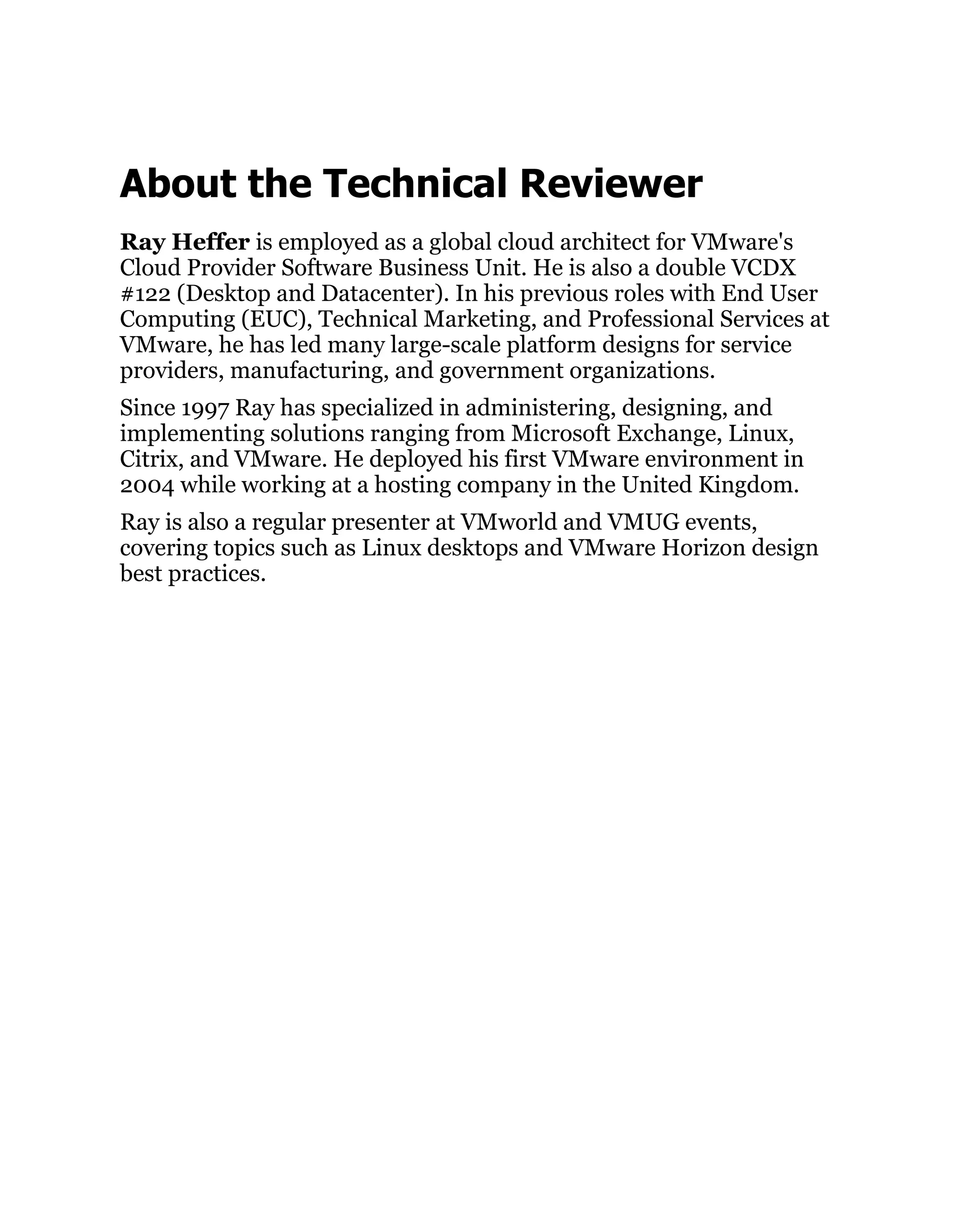 About the Technical Reviewer
Ray Heffer is employed as a global cloud architect for VMware's
Cloud Provider Software Business Unit. He is also a double VCDX
#122 (Desktop and Datacenter). In his previous roles with End User
Computing (EUC), Technical Marketing, and Professional Services at
VMware, he has led many large-scale platform designs for service
providers, manufacturing, and government organizations.
Since 1997 Ray has specialized in administering, designing, and
implementing solutions ranging from Microsoft Exchange, Linux,
Citrix, and VMware. He deployed his first VMware environment in
2004 while working at a hosting company in the United Kingdom.
Ray is also a regular presenter at VMworld and VMUG events,
covering topics such as Linux desktops and VMware Horizon design
best practices.
 