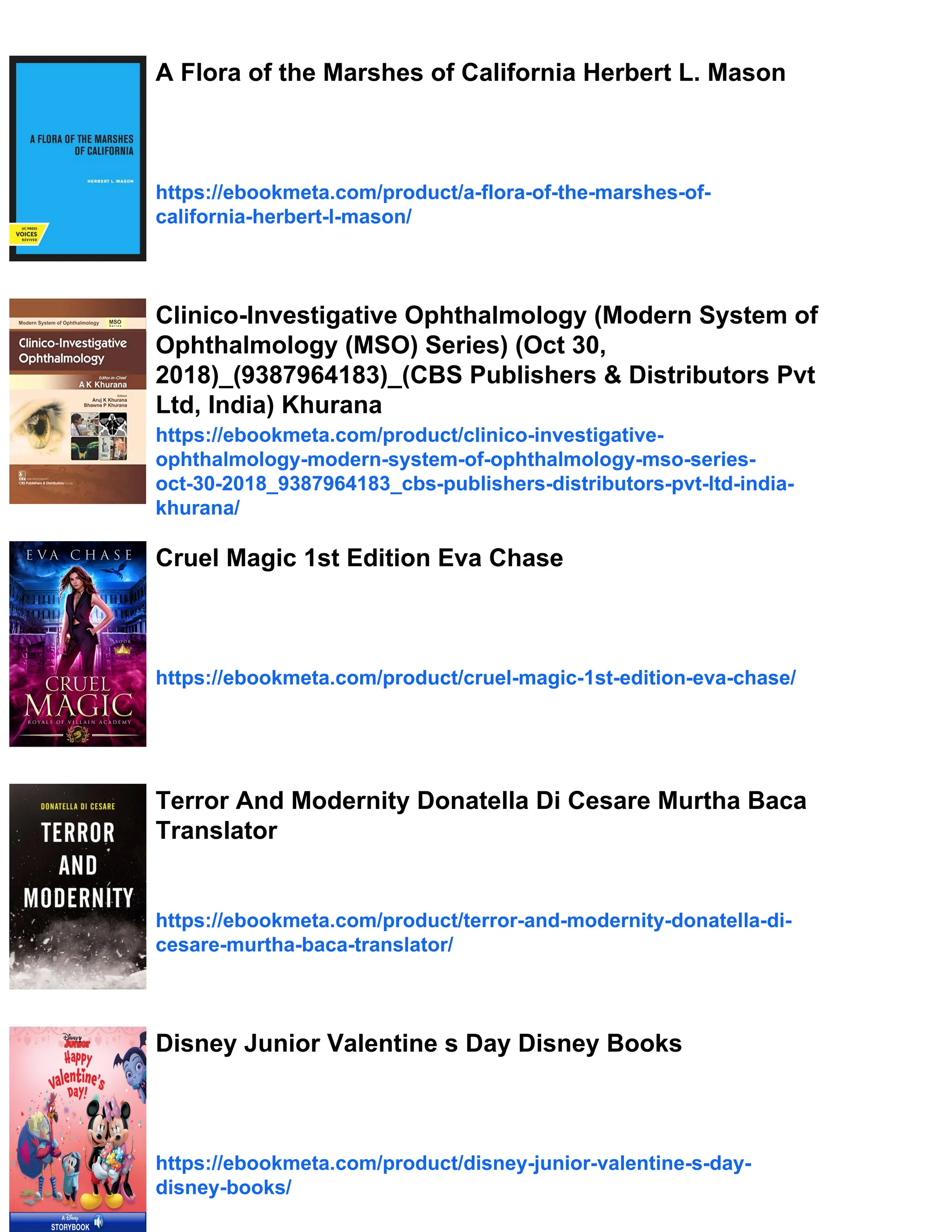 A Flora of the Marshes of California Herbert L. Mason
https://ebookmeta.com/product/a-flora-of-the-marshes-of-
california-herbert-l-mason/
Clinico-Investigative Ophthalmology (Modern System of
Ophthalmology (MSO) Series) (Oct 30,
2018)_(9387964183)_(CBS Publishers & Distributors Pvt
Ltd, India) Khurana
https://ebookmeta.com/product/clinico-investigative-
ophthalmology-modern-system-of-ophthalmology-mso-series-
oct-30-2018_9387964183_cbs-publishers-distributors-pvt-ltd-india-
khurana/
Cruel Magic 1st Edition Eva Chase
https://ebookmeta.com/product/cruel-magic-1st-edition-eva-chase/
Terror And Modernity Donatella Di Cesare Murtha Baca
Translator
https://ebookmeta.com/product/terror-and-modernity-donatella-di-
cesare-murtha-baca-translator/
Disney Junior Valentine s Day Disney Books
https://ebookmeta.com/product/disney-junior-valentine-s-day-
disney-books/
 