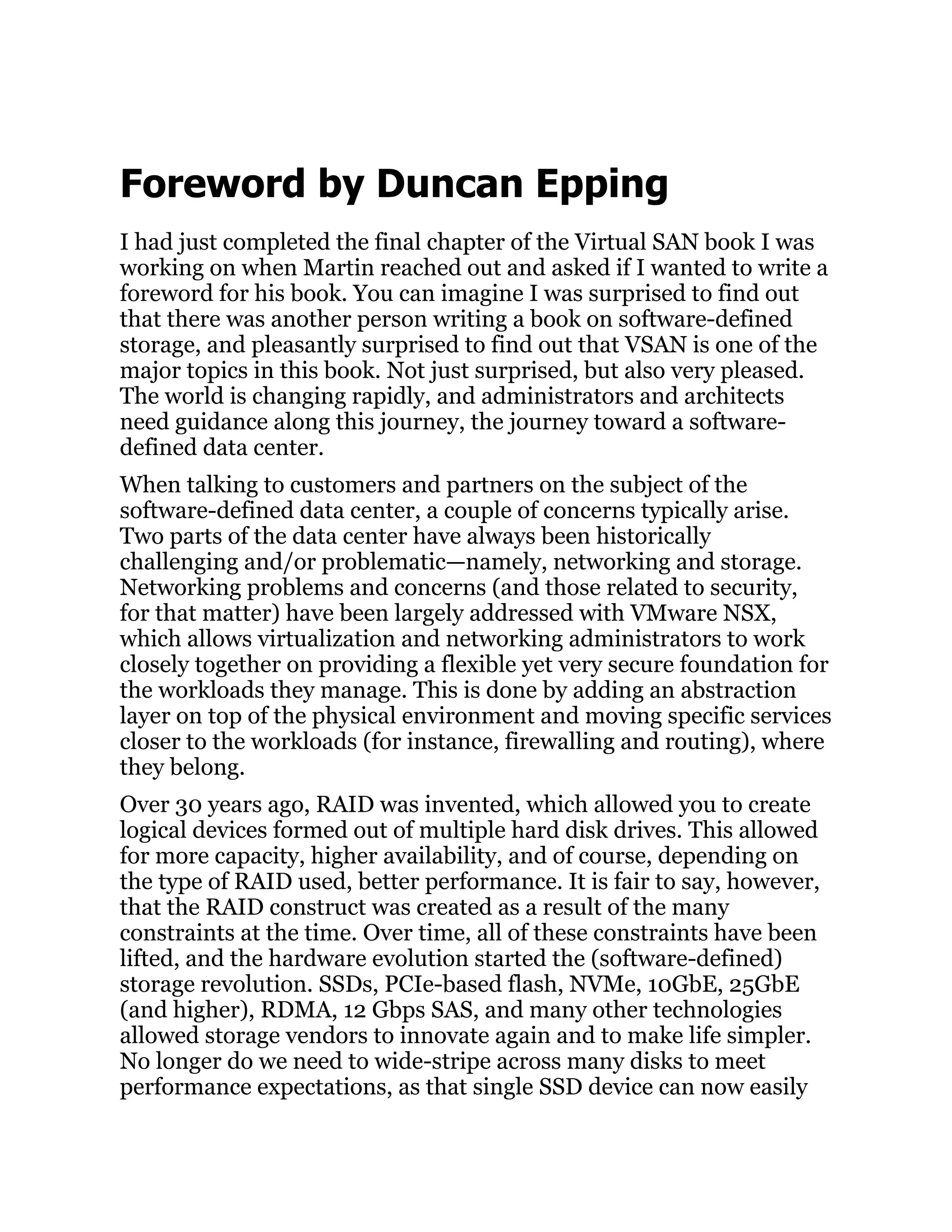 Foreword by Duncan Epping
I had just completed the final chapter of the Virtual SAN book I was
working on when Martin reached out and asked if I wanted to write a
foreword for his book. You can imagine I was surprised to find out
that there was another person writing a book on software-defined
storage, and pleasantly surprised to find out that VSAN is one of the
major topics in this book. Not just surprised, but also very pleased.
The world is changing rapidly, and administrators and architects
need guidance along this journey, the journey toward a software-
defined data center.
When talking to customers and partners on the subject of the
software-defined data center, a couple of concerns typically arise.
Two parts of the data center have always been historically
challenging and/or problematic—namely, networking and storage.
Networking problems and concerns (and those related to security,
for that matter) have been largely addressed with VMware NSX,
which allows virtualization and networking administrators to work
closely together on providing a flexible yet very secure foundation for
the workloads they manage. This is done by adding an abstraction
layer on top of the physical environment and moving specific services
closer to the workloads (for instance, firewalling and routing), where
they belong.
Over 30 years ago, RAID was invented, which allowed you to create
logical devices formed out of multiple hard disk drives. This allowed
for more capacity, higher availability, and of course, depending on
the type of RAID used, better performance. It is fair to say, however,
that the RAID construct was created as a result of the many
constraints at the time. Over time, all of these constraints have been
lifted, and the hardware evolution started the (software-defined)
storage revolution. SSDs, PCIe-based flash, NVMe, 10GbE, 25GbE
(and higher), RDMA, 12 Gbps SAS, and many other technologies
allowed storage vendors to innovate again and to make life simpler.
No longer do we need to wide-stripe across many disks to meet
performance expectations, as that single SSD device can now easily
 