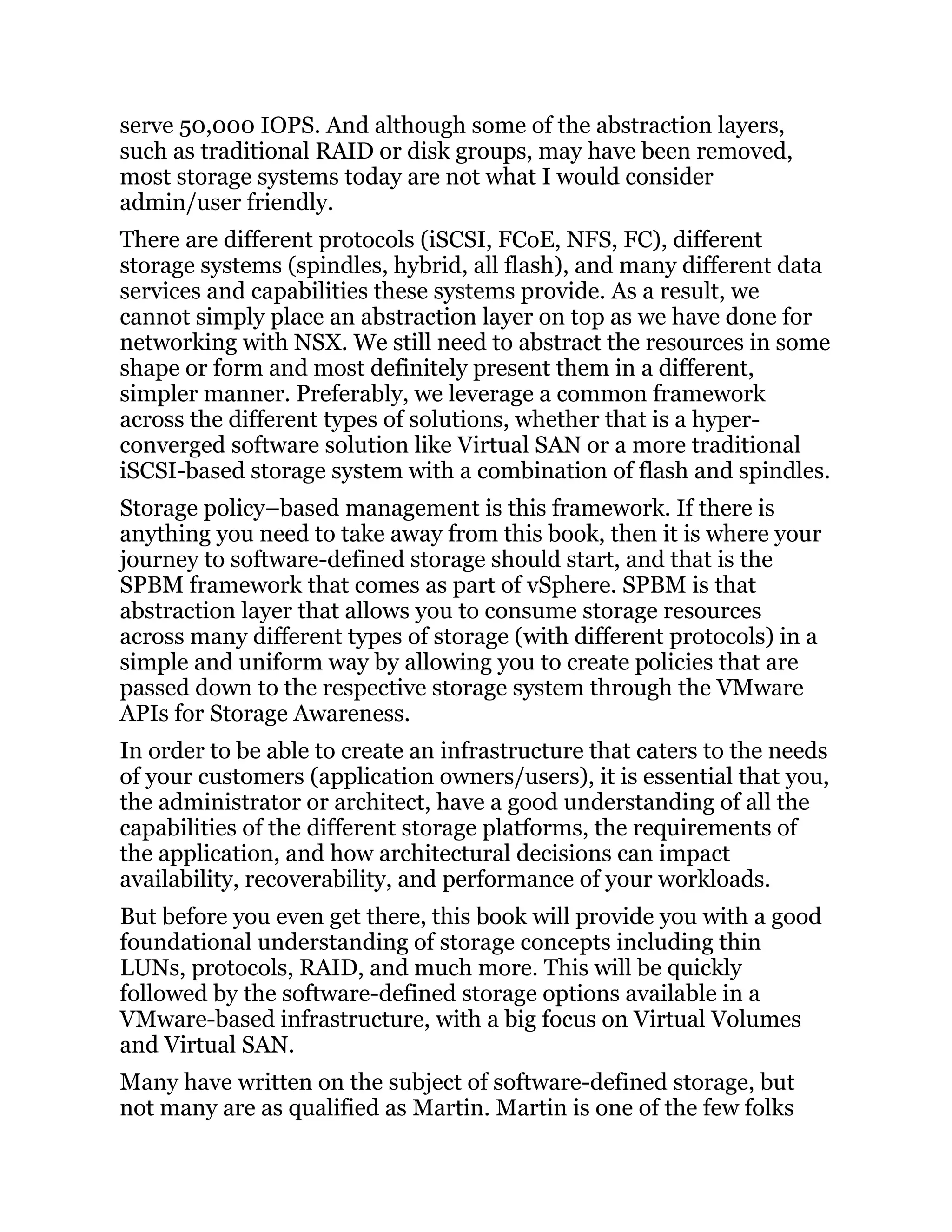 serve 50,000 IOPS. And although some of the abstraction layers,
such as traditional RAID or disk groups, may have been removed,
most storage systems today are not what I would consider
admin/user friendly.
There are different protocols (iSCSI, FCoE, NFS, FC), different
storage systems (spindles, hybrid, all flash), and many different data
services and capabilities these systems provide. As a result, we
cannot simply place an abstraction layer on top as we have done for
networking with NSX. We still need to abstract the resources in some
shape or form and most definitely present them in a different,
simpler manner. Preferably, we leverage a common framework
across the different types of solutions, whether that is a hyper-
converged software solution like Virtual SAN or a more traditional
iSCSI-based storage system with a combination of flash and spindles.
Storage policy–based management is this framework. If there is
anything you need to take away from this book, then it is where your
journey to software-defined storage should start, and that is the
SPBM framework that comes as part of vSphere. SPBM is that
abstraction layer that allows you to consume storage resources
across many different types of storage (with different protocols) in a
simple and uniform way by allowing you to create policies that are
passed down to the respective storage system through the VMware
APIs for Storage Awareness.
In order to be able to create an infrastructure that caters to the needs
of your customers (application owners/users), it is essential that you,
the administrator or architect, have a good understanding of all the
capabilities of the different storage platforms, the requirements of
the application, and how architectural decisions can impact
availability, recoverability, and performance of your workloads.
But before you even get there, this book will provide you with a good
foundational understanding of storage concepts including thin
LUNs, protocols, RAID, and much more. This will be quickly
followed by the software-defined storage options available in a
VMware-based infrastructure, with a big focus on Virtual Volumes
and Virtual SAN.
Many have written on the subject of software-defined storage, but
not many are as qualified as Martin. Martin is one of the few folks
 