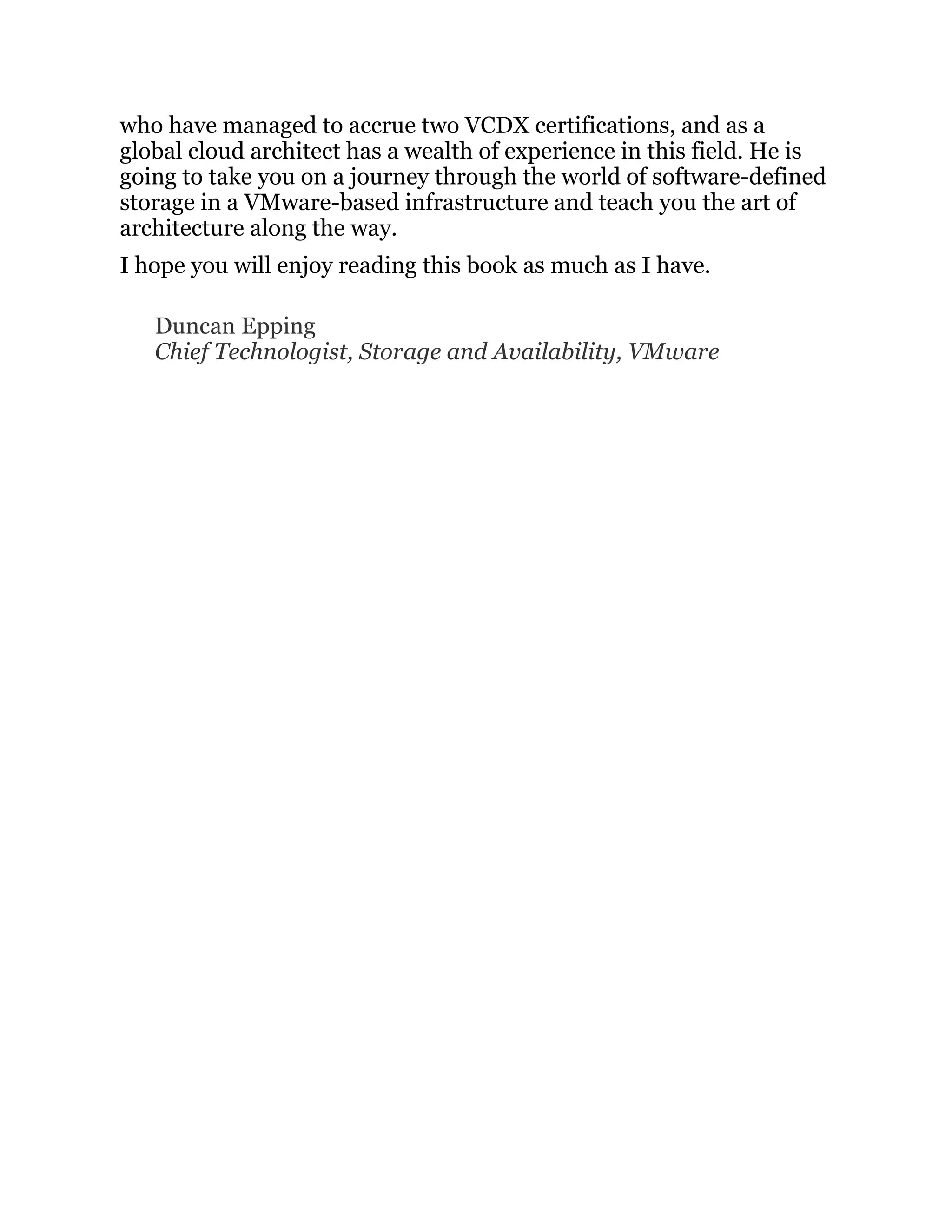 who have managed to accrue two VCDX certifications, and as a
global cloud architect has a wealth of experience in this field. He is
going to take you on a journey through the world of software-defined
storage in a VMware-based infrastructure and teach you the art of
architecture along the way.
I hope you will enjoy reading this book as much as I have.
Duncan Epping
Chief Technologist, Storage and Availability, VMware
 
