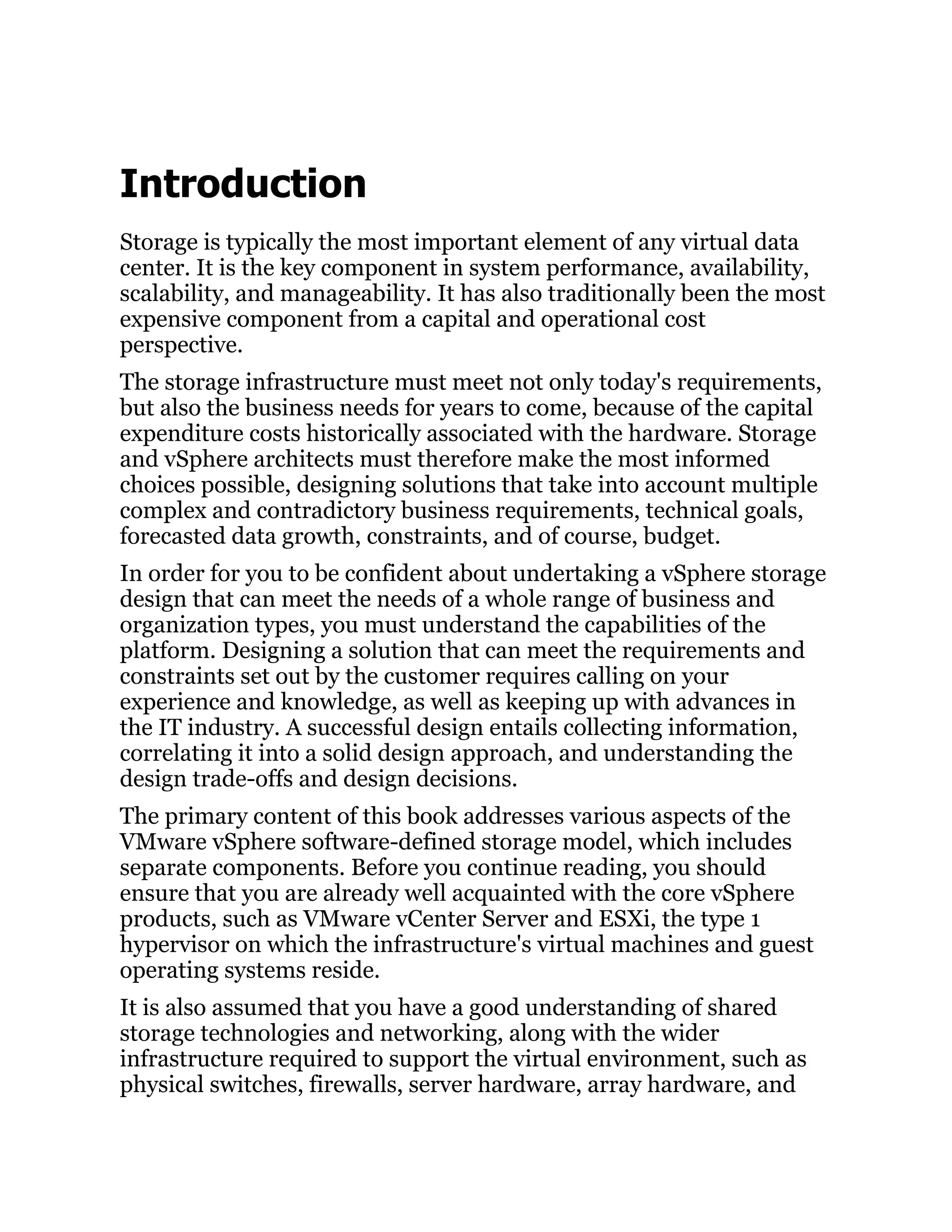 Introduction
Storage is typically the most important element of any virtual data
center. It is the key component in system performance, availability,
scalability, and manageability. It has also traditionally been the most
expensive component from a capital and operational cost
perspective.
The storage infrastructure must meet not only today's requirements,
but also the business needs for years to come, because of the capital
expenditure costs historically associated with the hardware. Storage
and vSphere architects must therefore make the most informed
choices possible, designing solutions that take into account multiple
complex and contradictory business requirements, technical goals,
forecasted data growth, constraints, and of course, budget.
In order for you to be confident about undertaking a vSphere storage
design that can meet the needs of a whole range of business and
organization types, you must understand the capabilities of the
platform. Designing a solution that can meet the requirements and
constraints set out by the customer requires calling on your
experience and knowledge, as well as keeping up with advances in
the IT industry. A successful design entails collecting information,
correlating it into a solid design approach, and understanding the
design trade-offs and design decisions.
The primary content of this book addresses various aspects of the
VMware vSphere software-defined storage model, which includes
separate components. Before you continue reading, you should
ensure that you are already well acquainted with the core vSphere
products, such as VMware vCenter Server and ESXi, the type 1
hypervisor on which the infrastructure's virtual machines and guest
operating systems reside.
It is also assumed that you have a good understanding of shared
storage technologies and networking, along with the wider
infrastructure required to support the virtual environment, such as
physical switches, firewalls, server hardware, array hardware, and
 