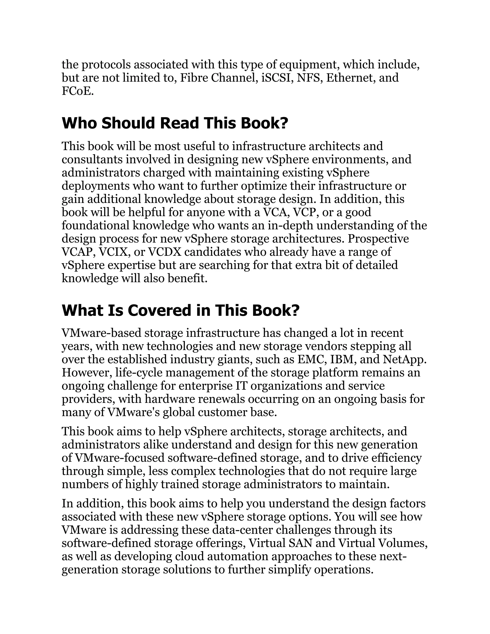 the protocols associated with this type of equipment, which include,
but are not limited to, Fibre Channel, iSCSI, NFS, Ethernet, and
FCoE.
Who Should Read This Book?
This book will be most useful to infrastructure architects and
consultants involved in designing new vSphere environments, and
administrators charged with maintaining existing vSphere
deployments who want to further optimize their infrastructure or
gain additional knowledge about storage design. In addition, this
book will be helpful for anyone with a VCA, VCP, or a good
foundational knowledge who wants an in-depth understanding of the
design process for new vSphere storage architectures. Prospective
VCAP, VCIX, or VCDX candidates who already have a range of
vSphere expertise but are searching for that extra bit of detailed
knowledge will also benefit.
What Is Covered in This Book?
VMware-based storage infrastructure has changed a lot in recent
years, with new technologies and new storage vendors stepping all
over the established industry giants, such as EMC, IBM, and NetApp.
However, life-cycle management of the storage platform remains an
ongoing challenge for enterprise IT organizations and service
providers, with hardware renewals occurring on an ongoing basis for
many of VMware's global customer base.
This book aims to help vSphere architects, storage architects, and
administrators alike understand and design for this new generation
of VMware-focused software-defined storage, and to drive efficiency
through simple, less complex technologies that do not require large
numbers of highly trained storage administrators to maintain.
In addition, this book aims to help you understand the design factors
associated with these new vSphere storage options. You will see how
VMware is addressing these data-center challenges through its
software-defined storage offerings, Virtual SAN and Virtual Volumes,
as well as developing cloud automation approaches to these next-
generation storage solutions to further simplify operations.
 
