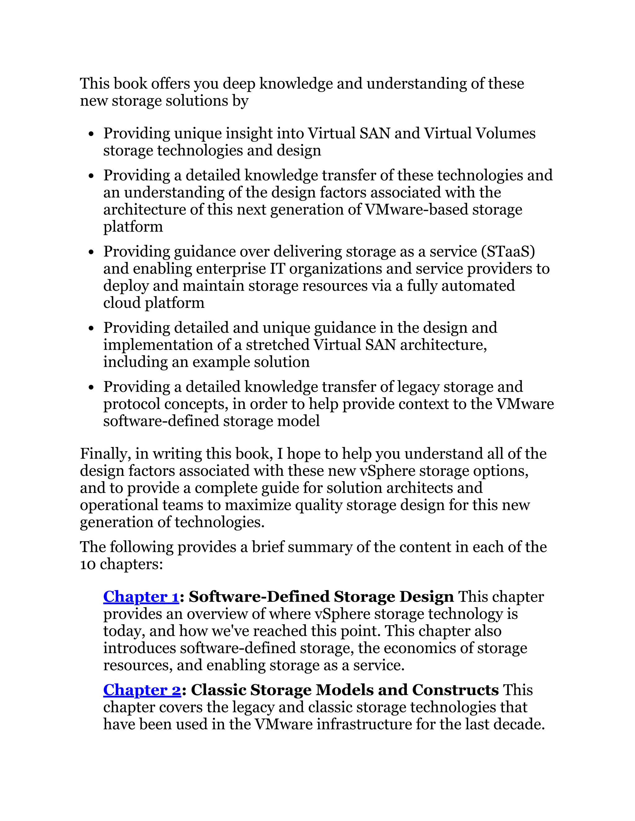This book offers you deep knowledge and understanding of these
new storage solutions by
Providing unique insight into Virtual SAN and Virtual Volumes
storage technologies and design
Providing a detailed knowledge transfer of these technologies and
an understanding of the design factors associated with the
architecture of this next generation of VMware-based storage
platform
Providing guidance over delivering storage as a service (STaaS)
and enabling enterprise IT organizations and service providers to
deploy and maintain storage resources via a fully automated
cloud platform
Providing detailed and unique guidance in the design and
implementation of a stretched Virtual SAN architecture,
including an example solution
Providing a detailed knowledge transfer of legacy storage and
protocol concepts, in order to help provide context to the VMware
software-defined storage model
Finally, in writing this book, I hope to help you understand all of the
design factors associated with these new vSphere storage options,
and to provide a complete guide for solution architects and
operational teams to maximize quality storage design for this new
generation of technologies.
The following provides a brief summary of the content in each of the
10 chapters:
Chapter 1: Software-Defined Storage Design This chapter
provides an overview of where vSphere storage technology is
today, and how we've reached this point. This chapter also
introduces software-defined storage, the economics of storage
resources, and enabling storage as a service.
Chapter 2: Classic Storage Models and Constructs This
chapter covers the legacy and classic storage technologies that
have been used in the VMware infrastructure for the last decade.
 