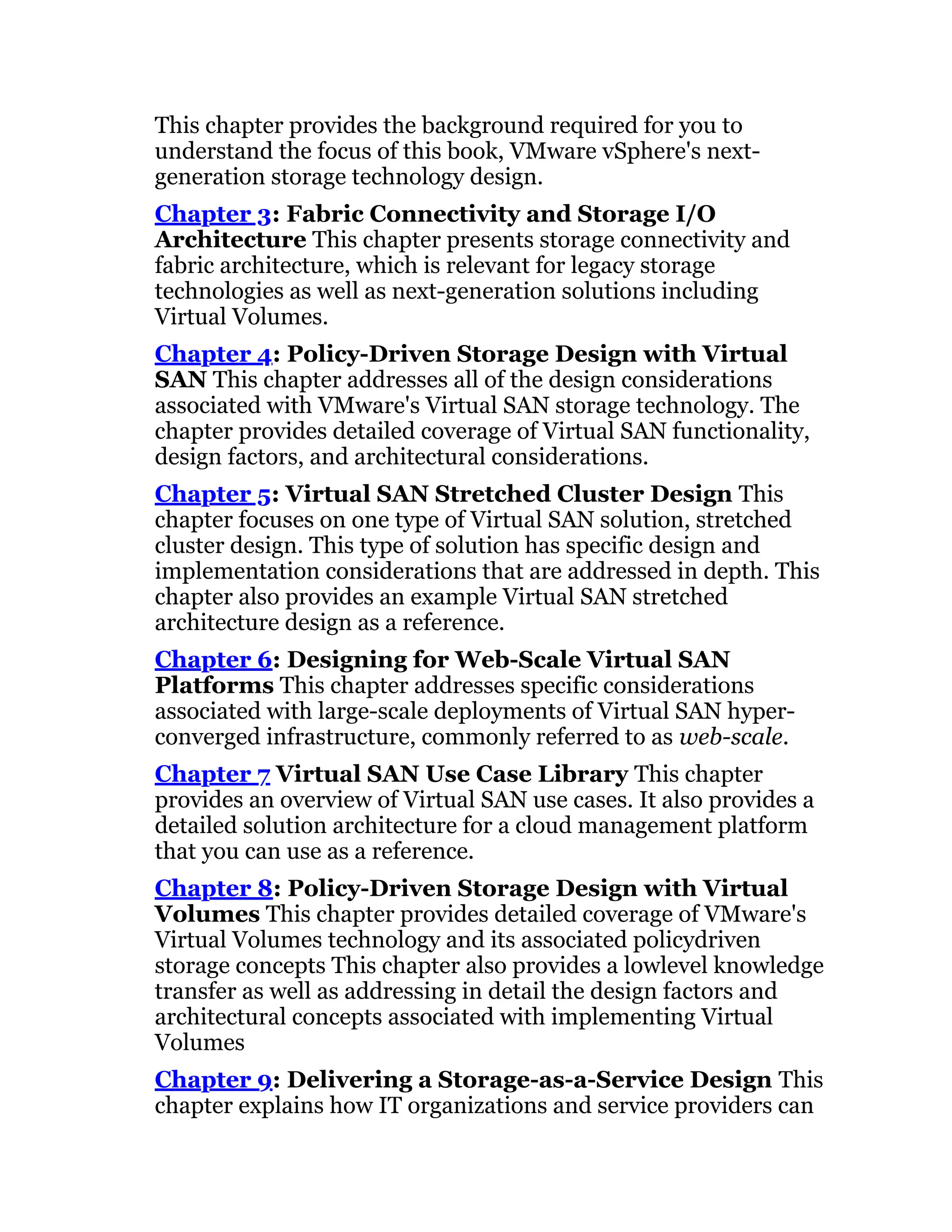 This chapter provides the background required for you to
understand the focus of this book, VMware vSphere's next-
generation storage technology design.
Chapter 3: Fabric Connectivity and Storage I/O
Architecture This chapter presents storage connectivity and
fabric architecture, which is relevant for legacy storage
technologies as well as next-generation solutions including
Virtual Volumes.
Chapter 4: Policy-Driven Storage Design with Virtual
SAN This chapter addresses all of the design considerations
associated with VMware's Virtual SAN storage technology. The
chapter provides detailed coverage of Virtual SAN functionality,
design factors, and architectural considerations.
Chapter 5: Virtual SAN Stretched Cluster Design This
chapter focuses on one type of Virtual SAN solution, stretched
cluster design. This type of solution has specific design and
implementation considerations that are addressed in depth. This
chapter also provides an example Virtual SAN stretched
architecture design as a reference.
Chapter 6: Designing for Web-Scale Virtual SAN
Platforms This chapter addresses specific considerations
associated with large-scale deployments of Virtual SAN hyper-
converged infrastructure, commonly referred to as web-scale.
Chapter 7 Virtual SAN Use Case Library This chapter
provides an overview of Virtual SAN use cases. It also provides a
detailed solution architecture for a cloud management platform
that you can use as a reference.
Chapter 8: Policy-Driven Storage Design with Virtual
Volumes This chapter provides detailed coverage of VMware's
Virtual Volumes technology and its associated policydriven
storage concepts This chapter also provides a lowlevel knowledge
transfer as well as addressing in detail the design factors and
architectural concepts associated with implementing Virtual
Volumes
Chapter 9: Delivering a Storage-as-a-Service Design This
chapter explains how IT organizations and service providers can
 