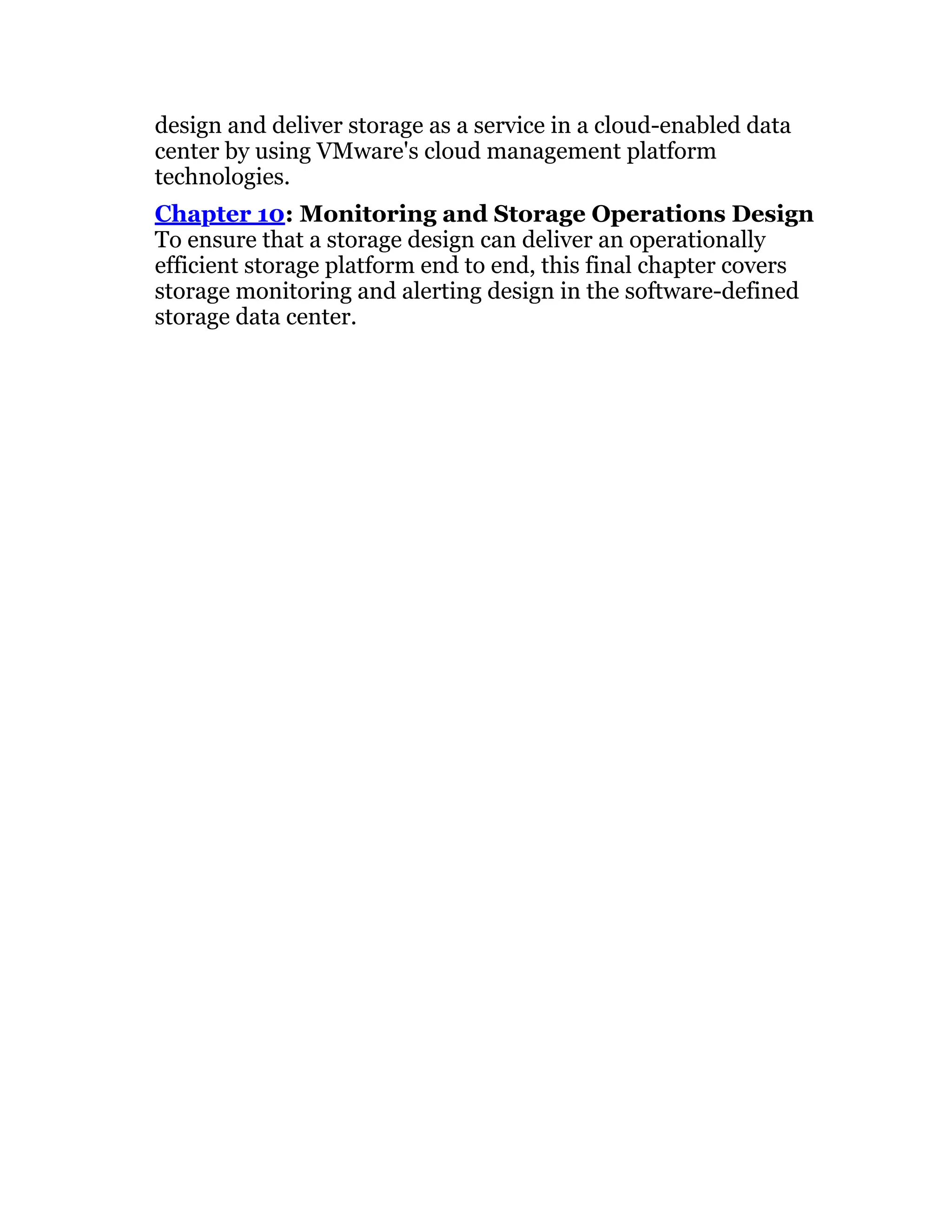 design and deliver storage as a service in a cloud-enabled data
center by using VMware's cloud management platform
technologies.
Chapter 10: Monitoring and Storage Operations Design
To ensure that a storage design can deliver an operationally
efficient storage platform end to end, this final chapter covers
storage monitoring and alerting design in the software-defined
storage data center.
 