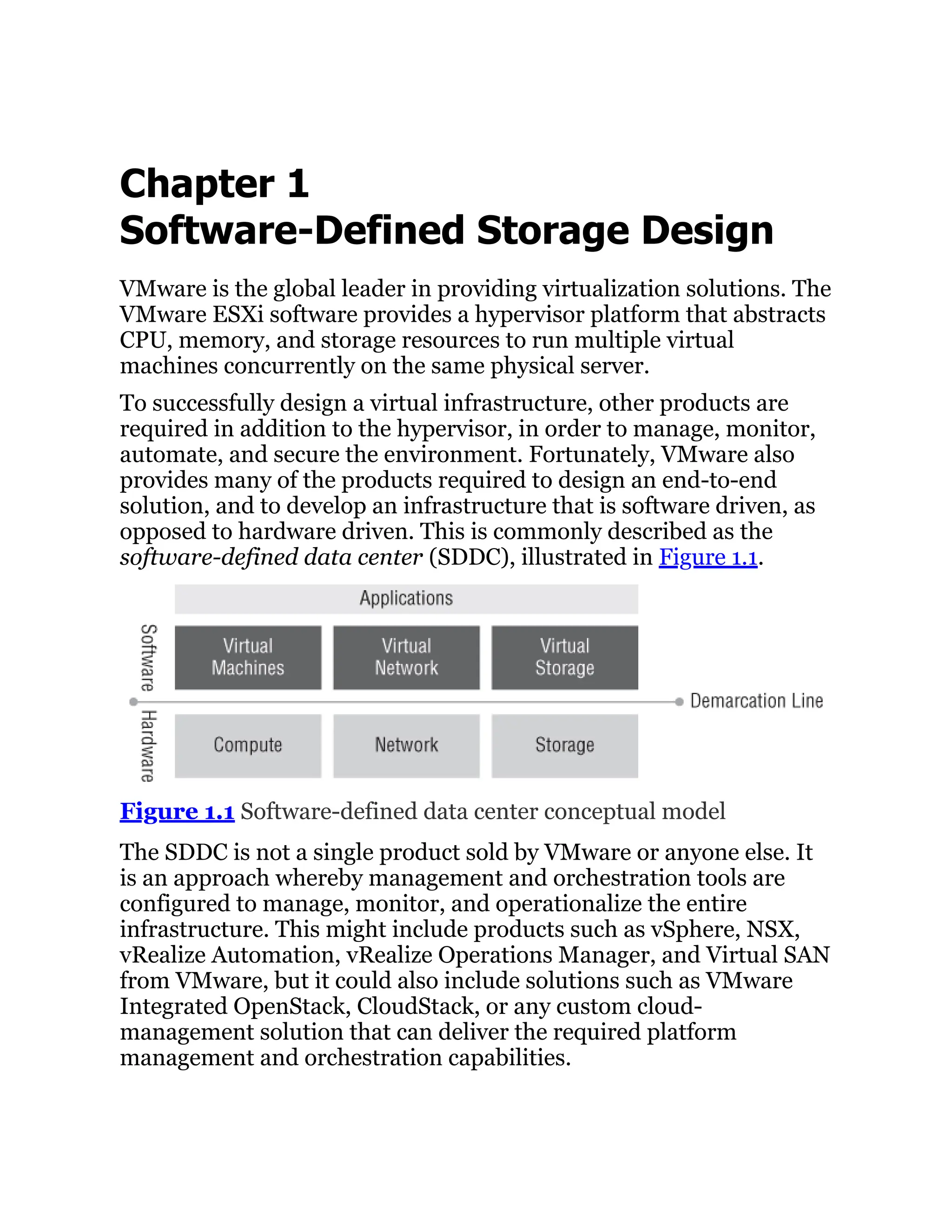 Chapter 1
Software-Defined Storage Design
VMware is the global leader in providing virtualization solutions. The
VMware ESXi software provides a hypervisor platform that abstracts
CPU, memory, and storage resources to run multiple virtual
machines concurrently on the same physical server.
To successfully design a virtual infrastructure, other products are
required in addition to the hypervisor, in order to manage, monitor,
automate, and secure the environment. Fortunately, VMware also
provides many of the products required to design an end-to-end
solution, and to develop an infrastructure that is software driven, as
opposed to hardware driven. This is commonly described as the
software-defined data center (SDDC), illustrated in Figure 1.1.
Figure 1.1 Software-defined data center conceptual model
The SDDC is not a single product sold by VMware or anyone else. It
is an approach whereby management and orchestration tools are
configured to manage, monitor, and operationalize the entire
infrastructure. This might include products such as vSphere, NSX,
vRealize Automation, vRealize Operations Manager, and Virtual SAN
from VMware, but it could also include solutions such as VMware
Integrated OpenStack, CloudStack, or any custom cloud-
management solution that can deliver the required platform
management and orchestration capabilities.
 