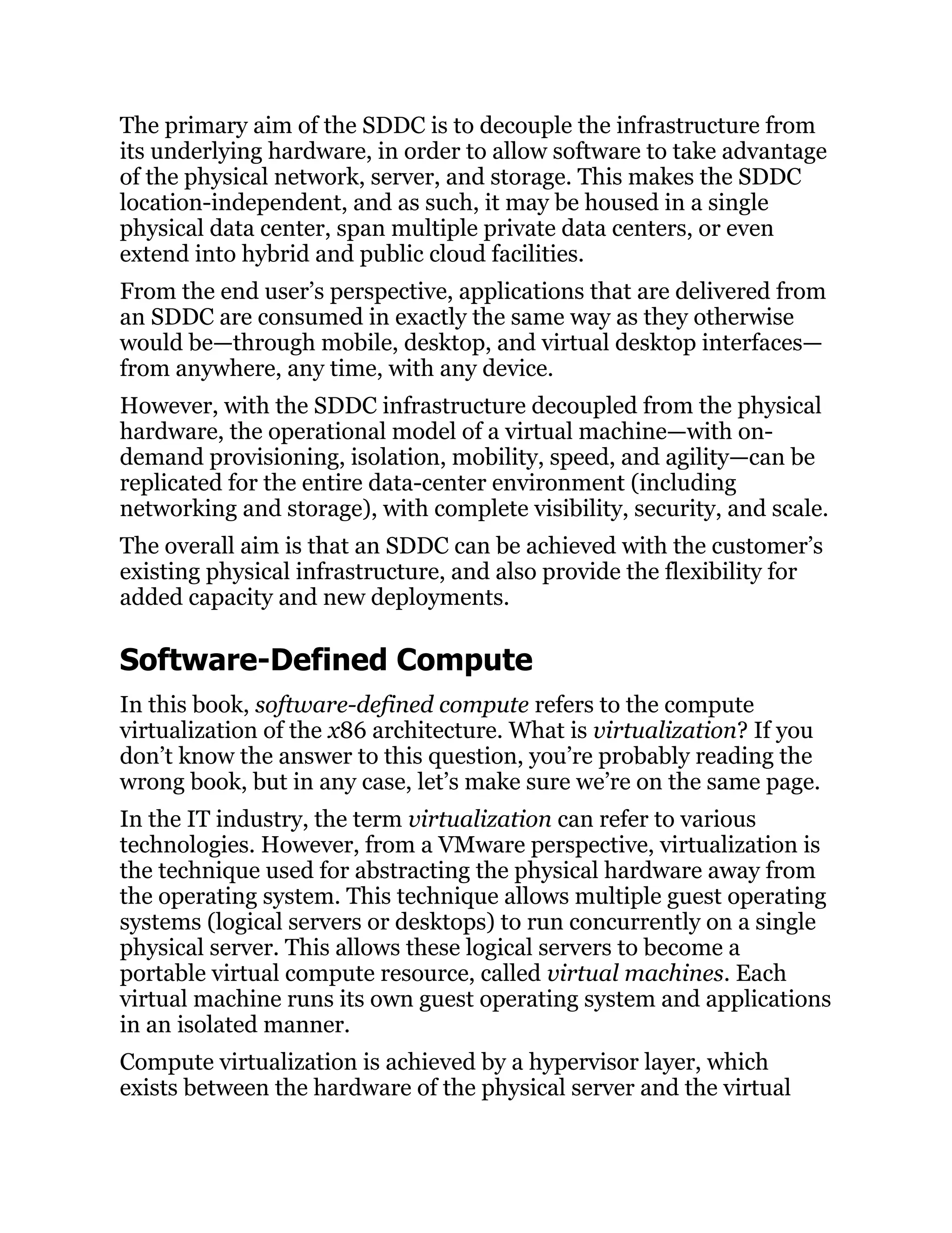 The primary aim of the SDDC is to decouple the infrastructure from
its underlying hardware, in order to allow software to take advantage
of the physical network, server, and storage. This makes the SDDC
location-independent, and as such, it may be housed in a single
physical data center, span multiple private data centers, or even
extend into hybrid and public cloud facilities.
From the end user’s perspective, applications that are delivered from
an SDDC are consumed in exactly the same way as they otherwise
would be—through mobile, desktop, and virtual desktop interfaces—
from anywhere, any time, with any device.
However, with the SDDC infrastructure decoupled from the physical
hardware, the operational model of a virtual machine—with on-
demand provisioning, isolation, mobility, speed, and agility—can be
replicated for the entire data-center environment (including
networking and storage), with complete visibility, security, and scale.
The overall aim is that an SDDC can be achieved with the customer’s
existing physical infrastructure, and also provide the flexibility for
added capacity and new deployments.
Software-Defined Compute
In this book, software-defined compute refers to the compute
virtualization of the x86 architecture. What is virtualization? If you
don’t know the answer to this question, you’re probably reading the
wrong book, but in any case, let’s make sure we’re on the same page.
In the IT industry, the term virtualization can refer to various
technologies. However, from a VMware perspective, virtualization is
the technique used for abstracting the physical hardware away from
the operating system. This technique allows multiple guest operating
systems (logical servers or desktops) to run concurrently on a single
physical server. This allows these logical servers to become a
portable virtual compute resource, called virtual machines. Each
virtual machine runs its own guest operating system and applications
in an isolated manner.
Compute virtualization is achieved by a hypervisor layer, which
exists between the hardware of the physical server and the virtual
 