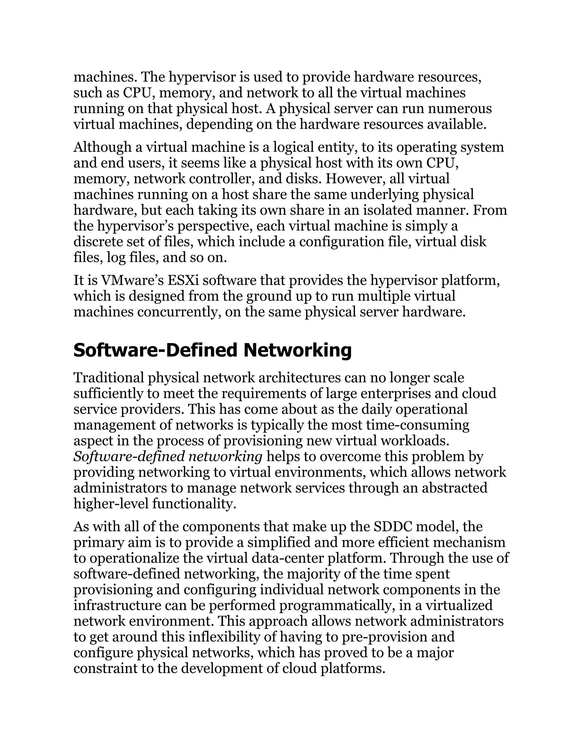 machines. The hypervisor is used to provide hardware resources,
such as CPU, memory, and network to all the virtual machines
running on that physical host. A physical server can run numerous
virtual machines, depending on the hardware resources available.
Although a virtual machine is a logical entity, to its operating system
and end users, it seems like a physical host with its own CPU,
memory, network controller, and disks. However, all virtual
machines running on a host share the same underlying physical
hardware, but each taking its own share in an isolated manner. From
the hypervisor’s perspective, each virtual machine is simply a
discrete set of files, which include a configuration file, virtual disk
files, log files, and so on.
It is VMware’s ESXi software that provides the hypervisor platform,
which is designed from the ground up to run multiple virtual
machines concurrently, on the same physical server hardware.
Software-Defined Networking
Traditional physical network architectures can no longer scale
sufficiently to meet the requirements of large enterprises and cloud
service providers. This has come about as the daily operational
management of networks is typically the most time-consuming
aspect in the process of provisioning new virtual workloads.
Software-defined networking helps to overcome this problem by
providing networking to virtual environments, which allows network
administrators to manage network services through an abstracted
higher-level functionality.
As with all of the components that make up the SDDC model, the
primary aim is to provide a simplified and more efficient mechanism
to operationalize the virtual data-center platform. Through the use of
software-defined networking, the majority of the time spent
provisioning and configuring individual network components in the
infrastructure can be performed programmatically, in a virtualized
network environment. This approach allows network administrators
to get around this inflexibility of having to pre-provision and
configure physical networks, which has proved to be a major
constraint to the development of cloud platforms.
 