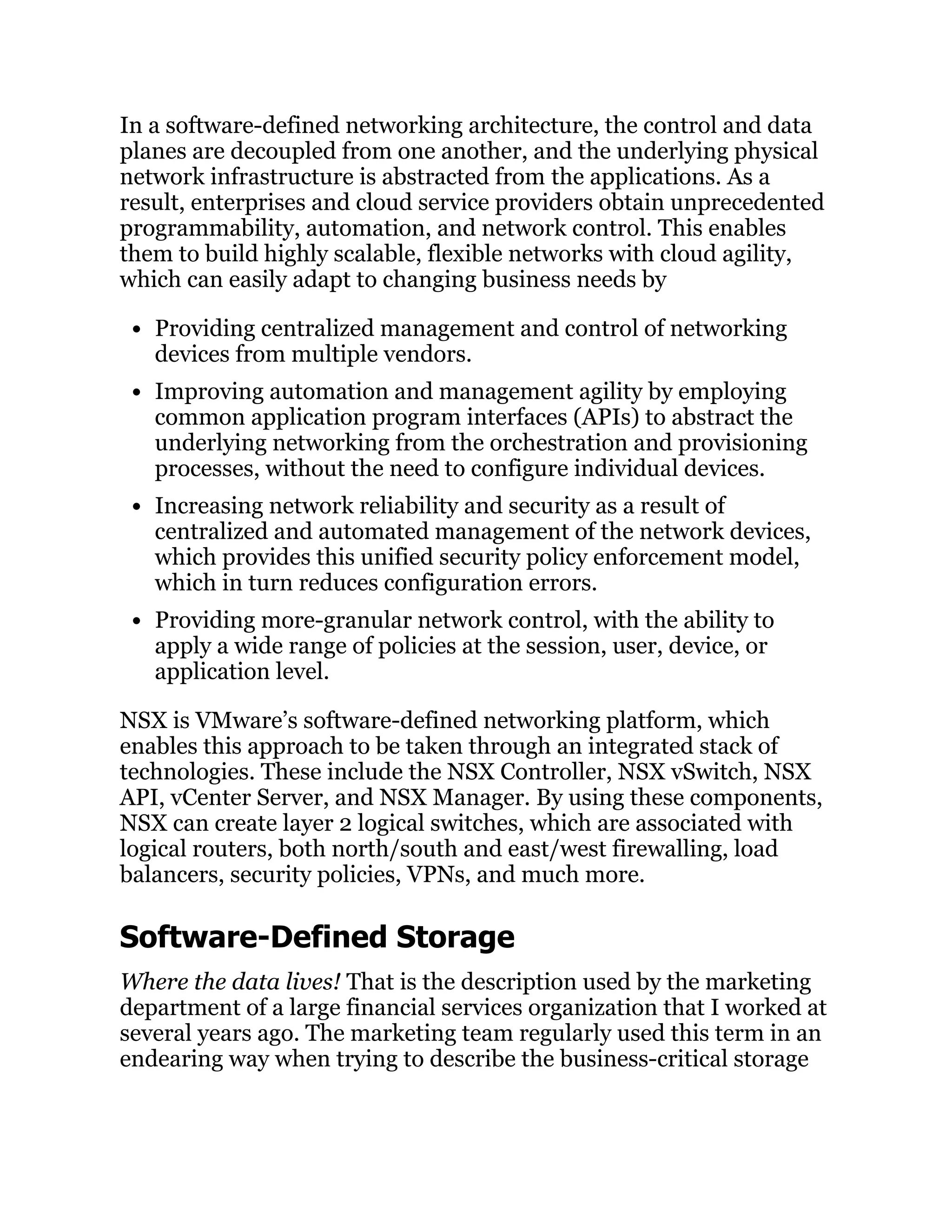 In a software-defined networking architecture, the control and data
planes are decoupled from one another, and the underlying physical
network infrastructure is abstracted from the applications. As a
result, enterprises and cloud service providers obtain unprecedented
­
programmability, automation, and network control. This enables
them to build highly scalable, flexible networks with cloud agility,
which can easily adapt to changing business needs by
Providing centralized management and control of networking
devices from multiple vendors.
Improving automation and management agility by employing
common application program interfaces (APIs) to abstract the
underlying networking from the orchestration and provisioning
processes, without the need to configure individual devices.
Increasing network reliability and security as a result of
centralized and automated management of the network devices,
which provides this unified security policy enforcement model,
which in turn reduces configuration errors.
Providing more-granular network control, with the ability to
apply a wide range of policies at the session, user, device, or
application level.
NSX is VMware’s software-defined networking platform, which
enables this approach to be taken through an integrated stack of
technologies. These include the NSX Controller, NSX vSwitch, NSX
API, vCenter Server, and NSX Manager. By using these components,
NSX can create layer 2 logical switches, which are associated with
logical routers, both north/south and east/west firewalling, load
balancers, security policies, VPNs, and much more.
Software-Defined Storage
Where the data lives! That is the description used by the marketing
department of a large financial services organization that I worked at
several years ago. The marketing team regularly used this term in an
endearing way when trying to describe the business-critical storage
 