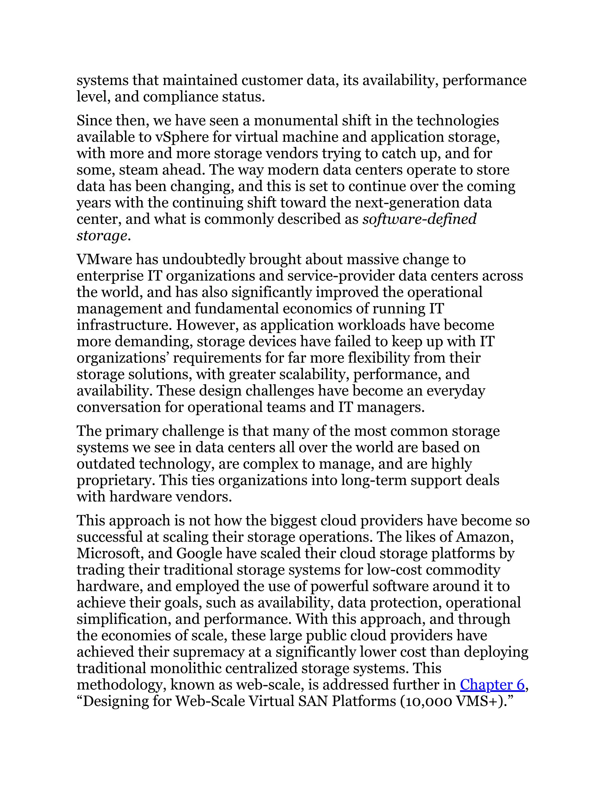 systems that maintained customer data, its availability, performance
level, and compliance status.
Since then, we have seen a monumental shift in the technologies
available to vSphere for virtual machine and application storage,
with more and more storage vendors trying to catch up, and for
some, steam ahead. The way modern data centers operate to store
data has been changing, and this is set to continue over the coming
years with the continuing shift toward the next-generation data
center, and what is commonly described as software-defined
storage.
VMware has undoubtedly brought about massive change to
enterprise IT organizations and service-provider data centers across
the world, and has also significantly improved the operational
management and fundamental economics of running IT
infrastructure. However, as application workloads have become
more demanding, storage devices have failed to keep up with IT
organizations’ requirements for far more flexibility from their
storage solutions, with greater scalability, performance, and
availability. These design challenges have become an everyday
conversation for operational teams and IT managers.
The primary challenge is that many of the most common storage
systems we see in data centers all over the world are based on
outdated technology, are complex to manage, and are highly
proprietary. This ties organizations into long-term support deals
with hardware vendors.
This approach is not how the biggest cloud providers have become so
successful at scaling their storage operations. The likes of Amazon,
Microsoft, and Google have scaled their cloud storage platforms by
trading their traditional storage systems for low-cost commodity
hardware, and employed the use of powerful software around it to
achieve their goals, such as availability, data protection, operational
simplification, and performance. With this approach, and through
the economies of scale, these large public cloud providers have
achieved their supremacy at a significantly lower cost than deploying
traditional monolithic centralized storage systems. This
methodology, known as web-scale, is addressed further in Chapter 6,
“Designing for Web-Scale Virtual SAN Platforms (10,000 VMS+).”
 