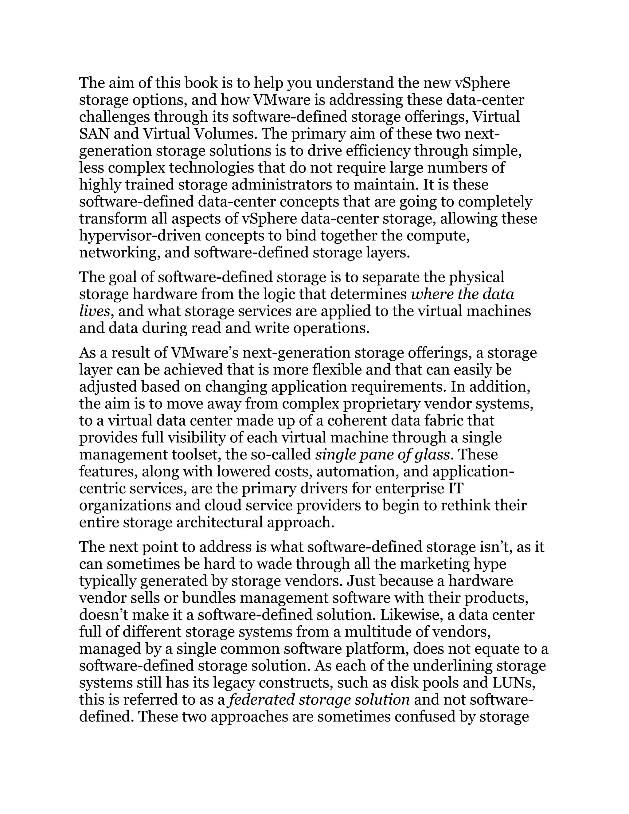The aim of this book is to help you understand the new vSphere
storage options, and how VMware is addressing these data-center
challenges through its software-defined storage offerings, Virtual
SAN and Virtual Volumes. The primary aim of these two next-
generation storage solutions is to drive efficiency through simple,
less complex technologies that do not require large numbers of
highly trained storage administrators to maintain. It is these
software-defined data-center concepts that are going to completely
transform all aspects of vSphere data-center storage, allowing these
hypervisor-driven concepts to bind together the compute,
networking, and software-defined storage layers.
The goal of software-defined storage is to separate the physical
storage hardware from the logic that determines where the data
lives, and what storage services are applied to the virtual machines
and data during read and write operations.
As a result of VMware’s next-generation storage offerings, a storage
layer can be achieved that is more flexible and that can easily be
adjusted based on changing application requirements. In addition,
the aim is to move away from complex proprietary vendor systems,
to a virtual data center made up of a coherent data fabric that
provides full visibility of each virtual machine through a single
management toolset, the so-called single pane of glass. These
features, along with lowered costs, automation, and application-
centric services, are the primary drivers for enterprise IT
organizations and cloud service providers to begin to rethink their
entire storage architectural approach.
The next point to address is what software-defined storage isn’t, as it
can sometimes be hard to wade through all the marketing hype
typically generated by storage vendors. Just because a hardware
vendor sells or bundles management software with their products,
doesn’t make it a software-defined solution. Likewise, a data center
full of different storage systems from a multitude of vendors,
managed by a single common software platform, does not equate to a
software-defined storage solution. As each of the underlining storage
systems still has its legacy constructs, such as disk pools and LUNs,
this is referred to as a federated storage solution and not software-
defined. These two approaches are sometimes confused by storage
 