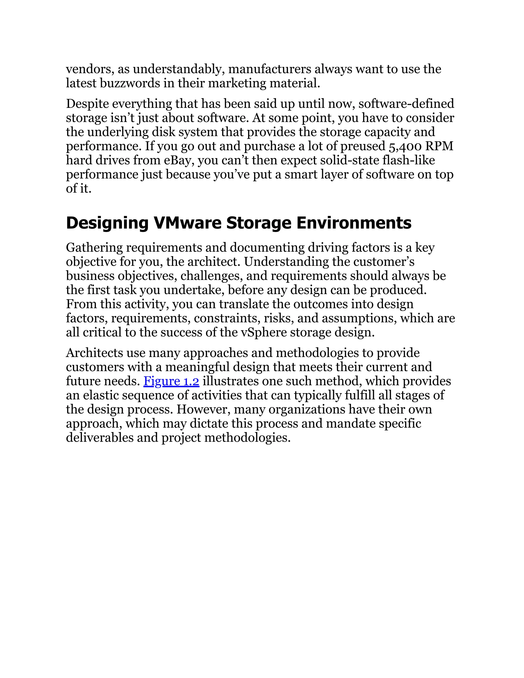 vendors, as understandably, manufacturers always want to use the
latest buzzwords in their marketing material.
Despite everything that has been said up until now, software-defined
storage isn’t just about software. At some point, you have to consider
the underlying disk system that provides the storage capacity and
performance. If you go out and purchase a lot of preused 5,400 RPM
hard drives from eBay, you can’t then expect solid-state flash-like
performance just because you’ve put a smart layer of software on top
of it.
Designing VMware Storage Environments
Gathering requirements and documenting driving factors is a key
objective for you, the architect. Understanding the customer’s
business objectives, challenges, and requirements should always be
the first task you undertake, before any design can be produced.
From this activity, you can translate the outcomes into design
factors, requirements, constraints, risks, and assumptions, which are
all critical to the success of the vSphere storage design.
Architects use many approaches and methodologies to provide
customers with a meaningful design that meets their current and
future needs. Figure 1.2 illustrates one such method, which provides
an elastic sequence of activities that can typically fulfill all stages of
the design process. However, many organizations have their own
approach, which may dictate this process and mandate specific
deliverables and project methodologies.
 