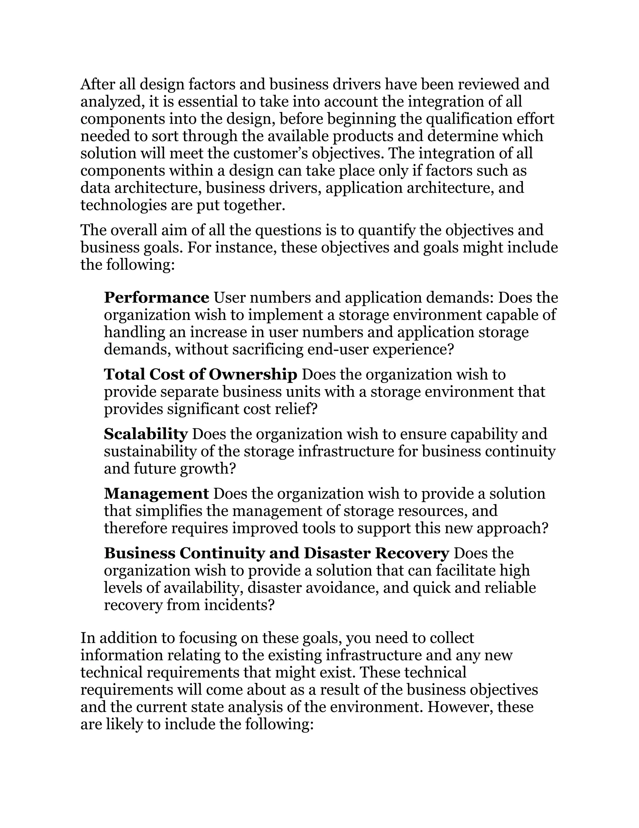 After all design factors and business drivers have been reviewed and
analyzed, it is essential to take into account the integration of all
components into the design, before beginning the qualification effort
needed to sort through the available products and determine which
solution will meet the customer’s objectives. The integration of all
components within a design can take place only if factors such as
data architecture, business drivers, application architecture, and
technologies are put together.
The overall aim of all the questions is to quantify the objectives and
business goals. For instance, these objectives and goals might include
the following:
Performance User numbers and application demands: Does the
organization wish to implement a storage environment capable of
handling an increase in user numbers and application storage
demands, without sacrificing end-user experience?
Total Cost of Ownership Does the organization wish to
provide separate business units with a storage environment that
provides significant cost relief?
Scalability Does the organization wish to ensure capability and
sustainability of the storage infrastructure for business continuity
and future growth?
Management Does the organization wish to provide a solution
that simplifies the management of storage resources, and
therefore requires improved tools to support this new approach?
Business Continuity and Disaster Recovery Does the
organization wish to provide a solution that can facilitate high
levels of availability, disaster avoidance, and quick and reliable
recovery from incidents?
In addition to focusing on these goals, you need to collect
information relating to the existing infrastructure and any new
technical requirements that might exist. These technical
requirements will come about as a result of the business objectives
and the current state analysis of the environment. However, these
are likely to include the following:
 
